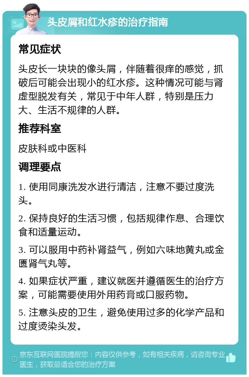 头皮屑和红水疹的治疗指南 常见症状 头皮长一块块的像头屑，伴随着很痒的感觉，抓破后可能会出现小的红水疹。这种情况可能与肾虚型脱发有关，常见于中年人群，特别是压力大、生活不规律的人群。 推荐科室 皮肤科或中医科 调理要点 1. 使用同康洗发水进行清洁，注意不要过度洗头。 2. 保持良好的生活习惯，包括规律作息、合理饮食和适量运动。 3. 可以服用中药补肾益气，例如六味地黄丸或金匮肾气丸等。 4. 如果症状严重，建议就医并遵循医生的治疗方案，可能需要使用外用药膏或口服药物。 5. 注意头皮的卫生，避免使用过多的化学产品和过度烫染头发。