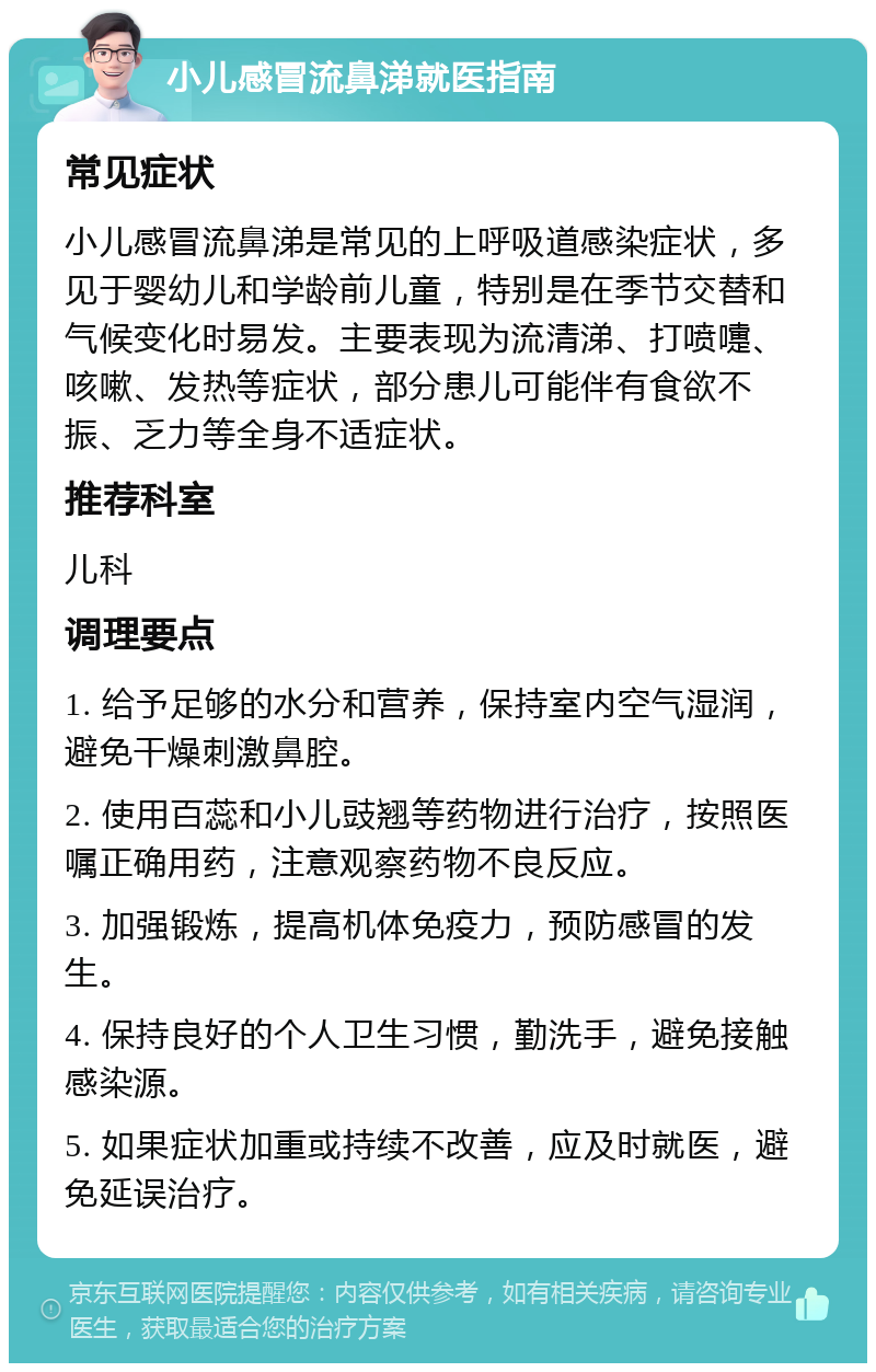 小儿感冒流鼻涕就医指南 常见症状 小儿感冒流鼻涕是常见的上呼吸道感染症状，多见于婴幼儿和学龄前儿童，特别是在季节交替和气候变化时易发。主要表现为流清涕、打喷嚏、咳嗽、发热等症状，部分患儿可能伴有食欲不振、乏力等全身不适症状。 推荐科室 儿科 调理要点 1. 给予足够的水分和营养，保持室内空气湿润，避免干燥刺激鼻腔。 2. 使用百蕊和小儿豉翘等药物进行治疗，按照医嘱正确用药，注意观察药物不良反应。 3. 加强锻炼，提高机体免疫力，预防感冒的发生。 4. 保持良好的个人卫生习惯，勤洗手，避免接触感染源。 5. 如果症状加重或持续不改善，应及时就医，避免延误治疗。