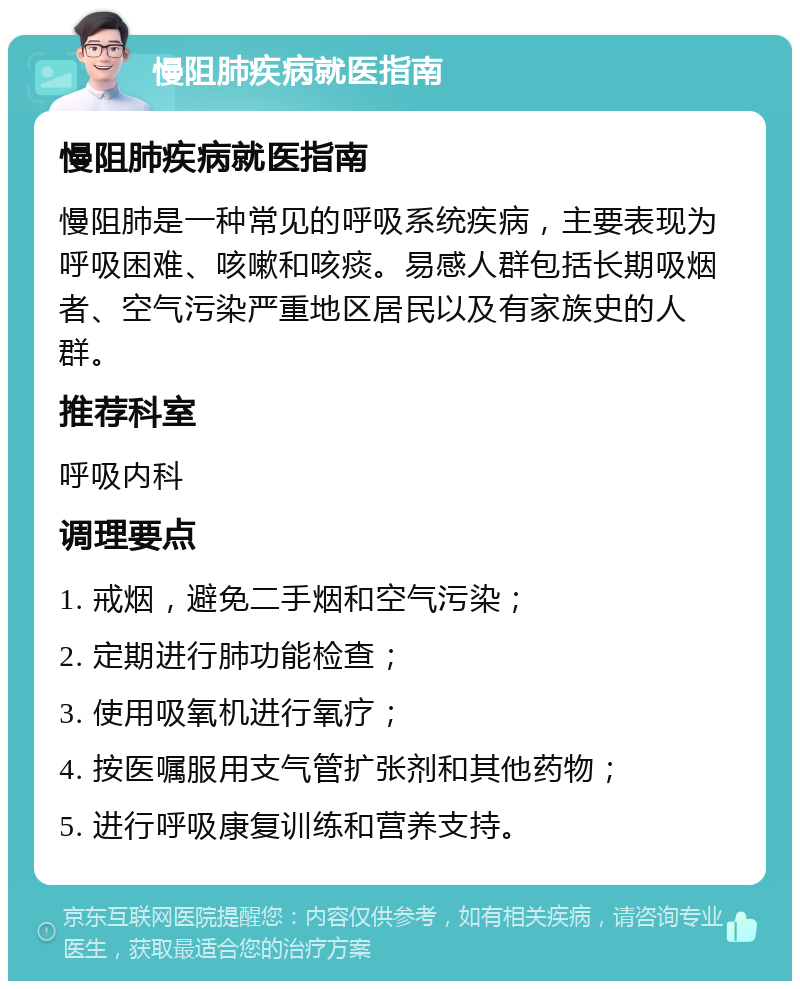 慢阻肺疾病就医指南 慢阻肺疾病就医指南 慢阻肺是一种常见的呼吸系统疾病，主要表现为呼吸困难、咳嗽和咳痰。易感人群包括长期吸烟者、空气污染严重地区居民以及有家族史的人群。 推荐科室 呼吸内科 调理要点 1. 戒烟，避免二手烟和空气污染； 2. 定期进行肺功能检查； 3. 使用吸氧机进行氧疗； 4. 按医嘱服用支气管扩张剂和其他药物； 5. 进行呼吸康复训练和营养支持。