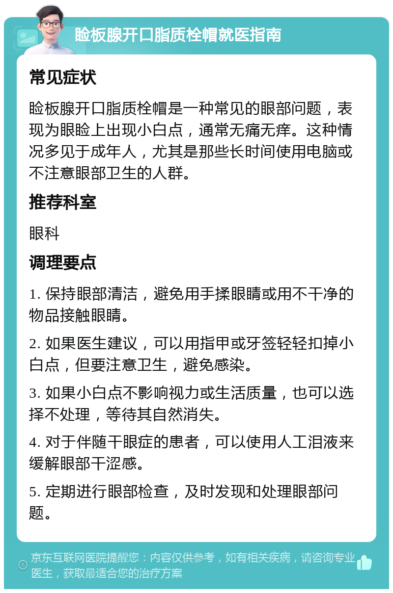 睑板腺开口脂质栓帽就医指南 常见症状 睑板腺开口脂质栓帽是一种常见的眼部问题，表现为眼睑上出现小白点，通常无痛无痒。这种情况多见于成年人，尤其是那些长时间使用电脑或不注意眼部卫生的人群。 推荐科室 眼科 调理要点 1. 保持眼部清洁，避免用手揉眼睛或用不干净的物品接触眼睛。 2. 如果医生建议，可以用指甲或牙签轻轻扣掉小白点，但要注意卫生，避免感染。 3. 如果小白点不影响视力或生活质量，也可以选择不处理，等待其自然消失。 4. 对于伴随干眼症的患者，可以使用人工泪液来缓解眼部干涩感。 5. 定期进行眼部检查，及时发现和处理眼部问题。