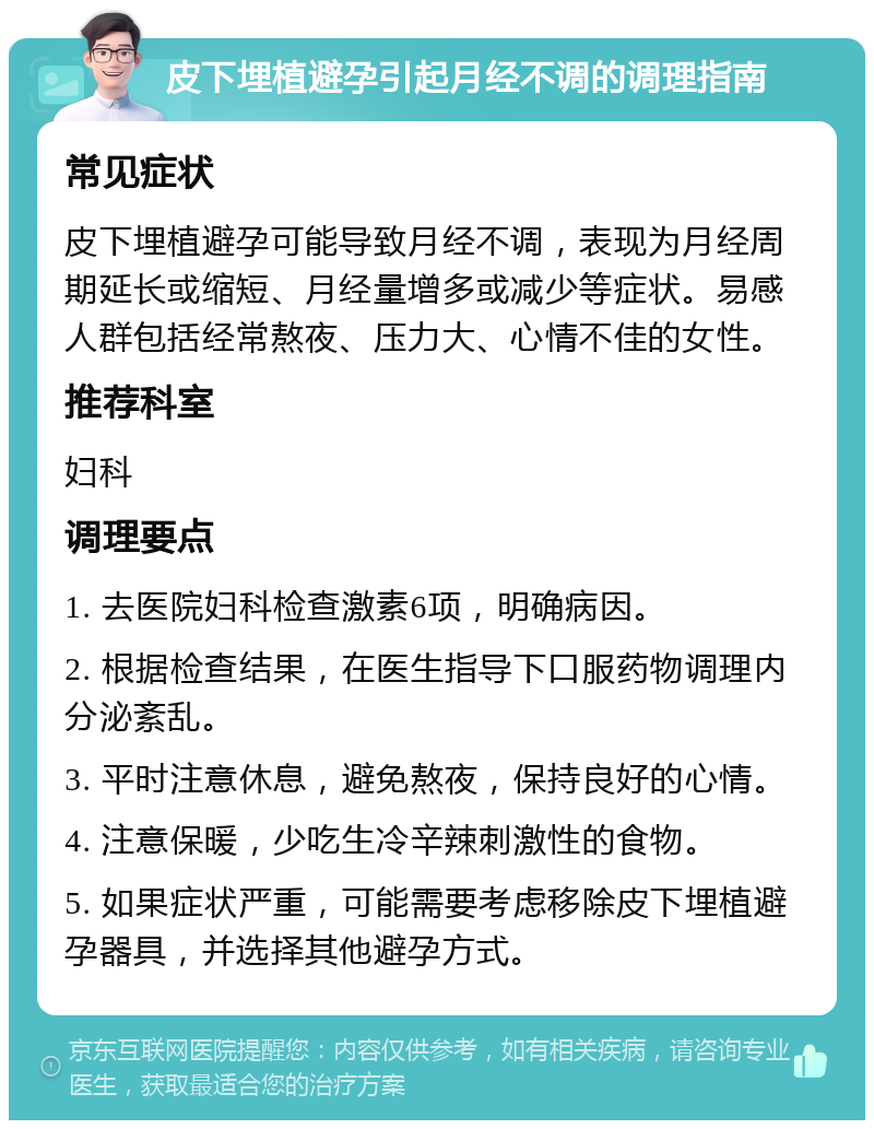 皮下埋植避孕引起月经不调的调理指南 常见症状 皮下埋植避孕可能导致月经不调，表现为月经周期延长或缩短、月经量增多或减少等症状。易感人群包括经常熬夜、压力大、心情不佳的女性。 推荐科室 妇科 调理要点 1. 去医院妇科检查激素6项，明确病因。 2. 根据检查结果，在医生指导下口服药物调理内分泌紊乱。 3. 平时注意休息，避免熬夜，保持良好的心情。 4. 注意保暖，少吃生冷辛辣刺激性的食物。 5. 如果症状严重，可能需要考虑移除皮下埋植避孕器具，并选择其他避孕方式。