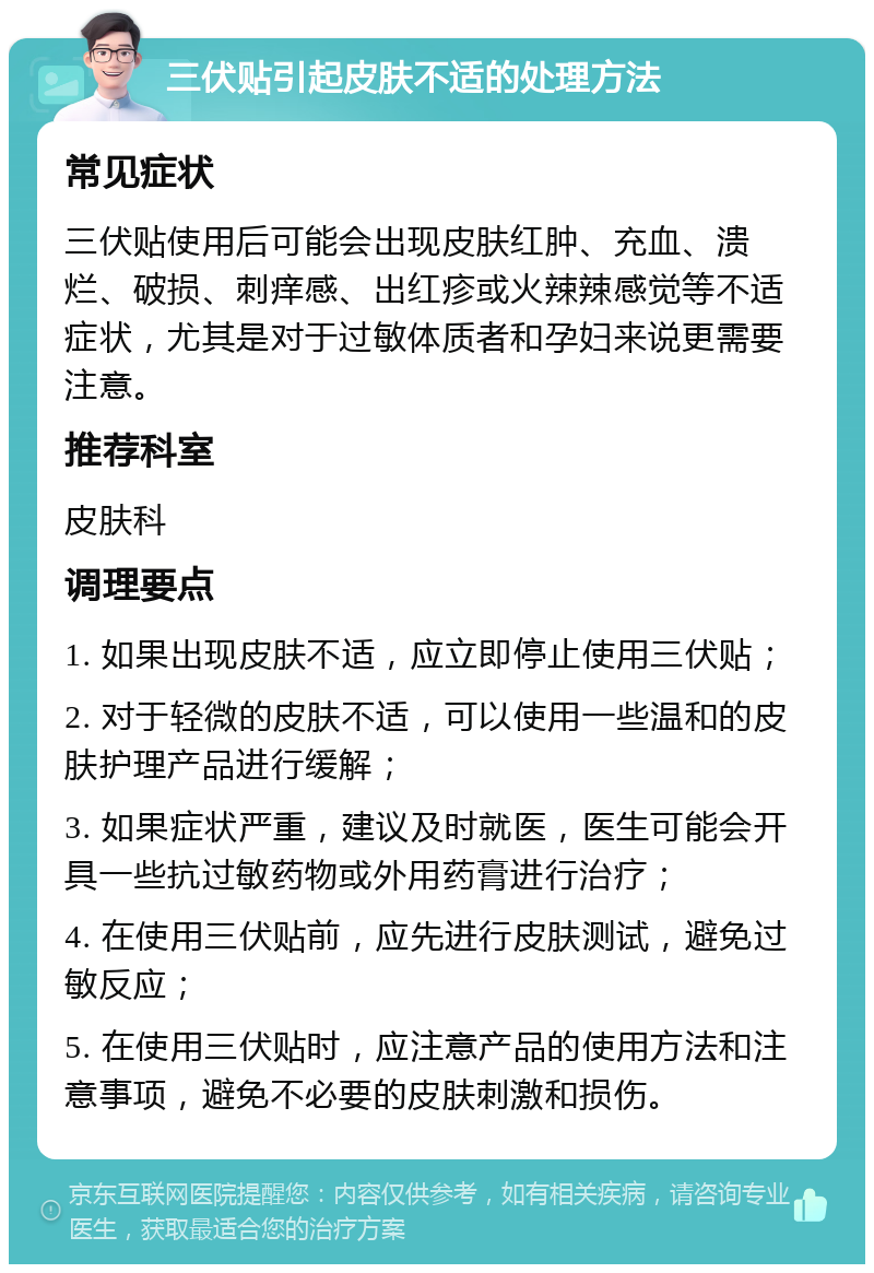 三伏贴引起皮肤不适的处理方法 常见症状 三伏贴使用后可能会出现皮肤红肿、充血、溃烂、破损、刺痒感、出红疹或火辣辣感觉等不适症状，尤其是对于过敏体质者和孕妇来说更需要注意。 推荐科室 皮肤科 调理要点 1. 如果出现皮肤不适，应立即停止使用三伏贴； 2. 对于轻微的皮肤不适，可以使用一些温和的皮肤护理产品进行缓解； 3. 如果症状严重，建议及时就医，医生可能会开具一些抗过敏药物或外用药膏进行治疗； 4. 在使用三伏贴前，应先进行皮肤测试，避免过敏反应； 5. 在使用三伏贴时，应注意产品的使用方法和注意事项，避免不必要的皮肤刺激和损伤。