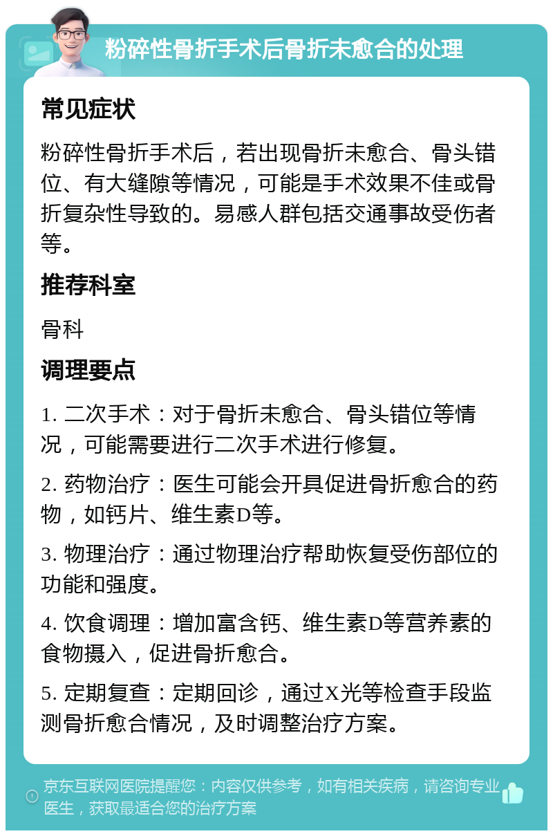 粉碎性骨折手术后骨折未愈合的处理 常见症状 粉碎性骨折手术后，若出现骨折未愈合、骨头错位、有大缝隙等情况，可能是手术效果不佳或骨折复杂性导致的。易感人群包括交通事故受伤者等。 推荐科室 骨科 调理要点 1. 二次手术：对于骨折未愈合、骨头错位等情况，可能需要进行二次手术进行修复。 2. 药物治疗：医生可能会开具促进骨折愈合的药物，如钙片、维生素D等。 3. 物理治疗：通过物理治疗帮助恢复受伤部位的功能和强度。 4. 饮食调理：增加富含钙、维生素D等营养素的食物摄入，促进骨折愈合。 5. 定期复查：定期回诊，通过X光等检查手段监测骨折愈合情况，及时调整治疗方案。