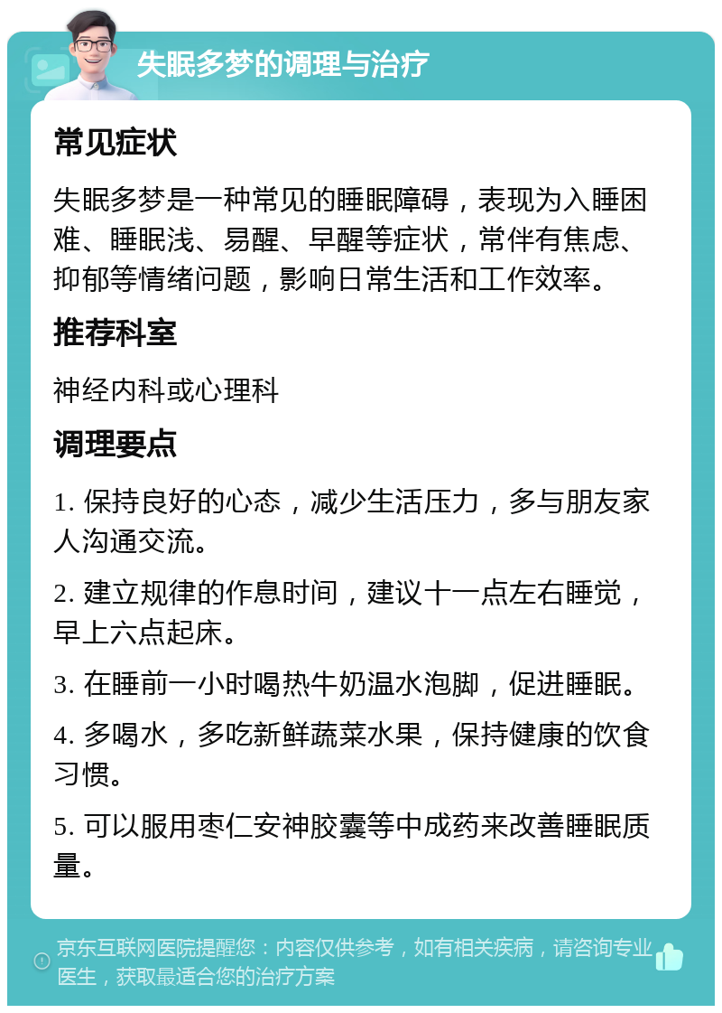 失眠多梦的调理与治疗 常见症状 失眠多梦是一种常见的睡眠障碍，表现为入睡困难、睡眠浅、易醒、早醒等症状，常伴有焦虑、抑郁等情绪问题，影响日常生活和工作效率。 推荐科室 神经内科或心理科 调理要点 1. 保持良好的心态，减少生活压力，多与朋友家人沟通交流。 2. 建立规律的作息时间，建议十一点左右睡觉，早上六点起床。 3. 在睡前一小时喝热牛奶温水泡脚，促进睡眠。 4. 多喝水，多吃新鲜蔬菜水果，保持健康的饮食习惯。 5. 可以服用枣仁安神胶囊等中成药来改善睡眠质量。