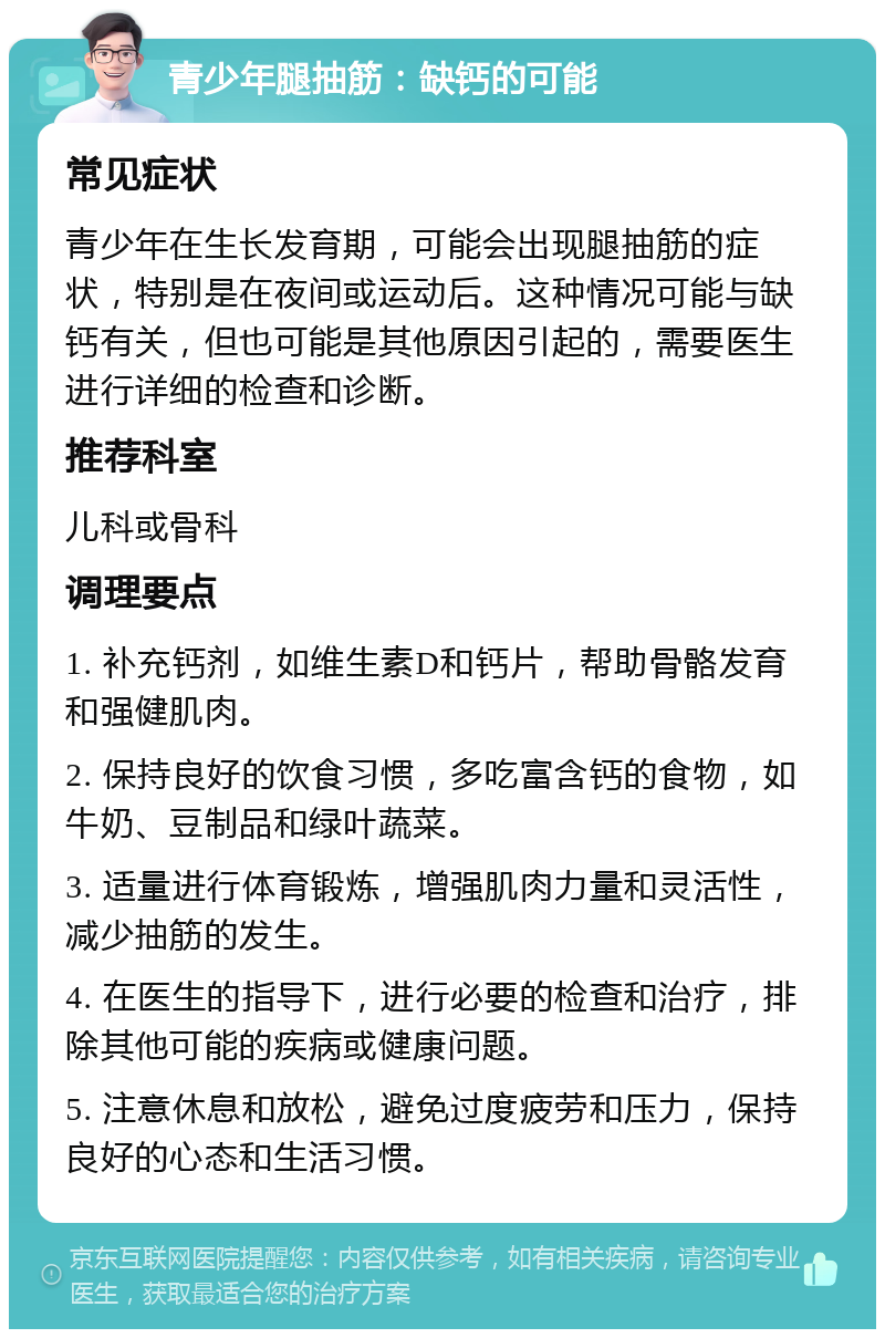 青少年腿抽筋：缺钙的可能 常见症状 青少年在生长发育期，可能会出现腿抽筋的症状，特别是在夜间或运动后。这种情况可能与缺钙有关，但也可能是其他原因引起的，需要医生进行详细的检查和诊断。 推荐科室 儿科或骨科 调理要点 1. 补充钙剂，如维生素D和钙片，帮助骨骼发育和强健肌肉。 2. 保持良好的饮食习惯，多吃富含钙的食物，如牛奶、豆制品和绿叶蔬菜。 3. 适量进行体育锻炼，增强肌肉力量和灵活性，减少抽筋的发生。 4. 在医生的指导下，进行必要的检查和治疗，排除其他可能的疾病或健康问题。 5. 注意休息和放松，避免过度疲劳和压力，保持良好的心态和生活习惯。