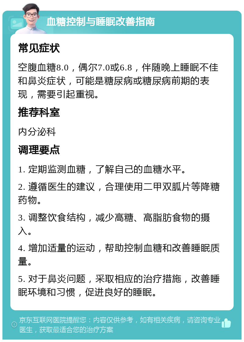 血糖控制与睡眠改善指南 常见症状 空腹血糖8.0，偶尔7.0或6.8，伴随晚上睡眠不佳和鼻炎症状，可能是糖尿病或糖尿病前期的表现，需要引起重视。 推荐科室 内分泌科 调理要点 1. 定期监测血糖，了解自己的血糖水平。 2. 遵循医生的建议，合理使用二甲双胍片等降糖药物。 3. 调整饮食结构，减少高糖、高脂肪食物的摄入。 4. 增加适量的运动，帮助控制血糖和改善睡眠质量。 5. 对于鼻炎问题，采取相应的治疗措施，改善睡眠环境和习惯，促进良好的睡眠。