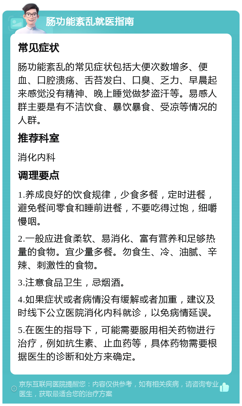 肠功能紊乱就医指南 常见症状 肠功能紊乱的常见症状包括大便次数增多、便血、口腔溃疡、舌苔发白、口臭、乏力、早晨起来感觉没有精神、晚上睡觉做梦盗汗等。易感人群主要是有不洁饮食、暴饮暴食、受凉等情况的人群。 推荐科室 消化内科 调理要点 1.养成良好的饮食规律，少食多餐，定时进餐，避免餐间零食和睡前进餐，不要吃得过饱，细嚼慢咽。 2.一般应进食柔软、易消化、富有营养和足够热量的食物。宜少量多餐。勿食生、冷、油腻、辛辣、刺激性的食物。 3.注意食品卫生，忌烟酒。 4.如果症状或者病情没有缓解或者加重，建议及时线下公立医院消化内科就诊，以免病情延误。 5.在医生的指导下，可能需要服用相关药物进行治疗，例如抗生素、止血药等，具体药物需要根据医生的诊断和处方来确定。