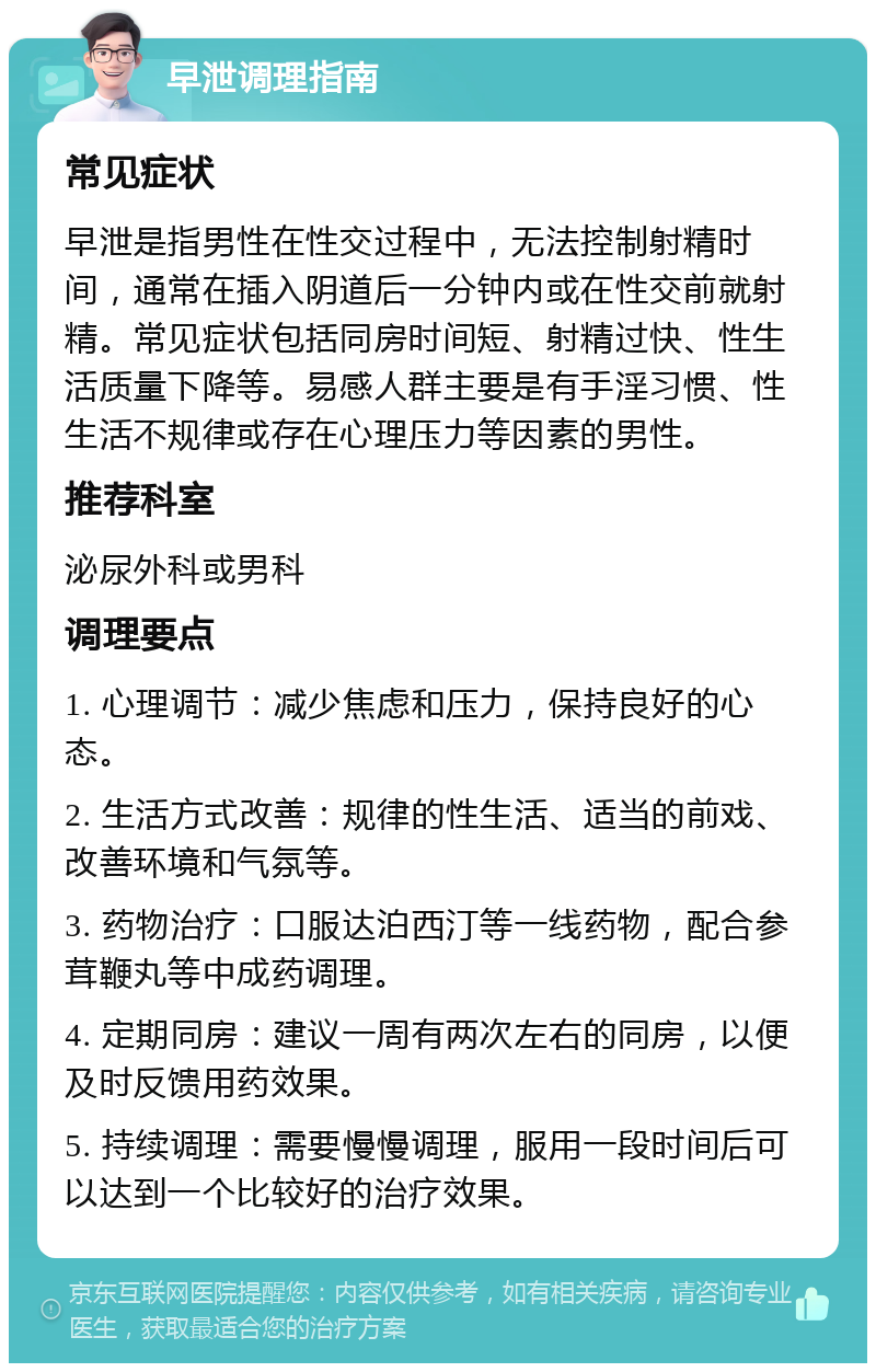 早泄调理指南 常见症状 早泄是指男性在性交过程中，无法控制射精时间，通常在插入阴道后一分钟内或在性交前就射精。常见症状包括同房时间短、射精过快、性生活质量下降等。易感人群主要是有手淫习惯、性生活不规律或存在心理压力等因素的男性。 推荐科室 泌尿外科或男科 调理要点 1. 心理调节：减少焦虑和压力，保持良好的心态。 2. 生活方式改善：规律的性生活、适当的前戏、改善环境和气氛等。 3. 药物治疗：口服达泊西汀等一线药物，配合参茸鞭丸等中成药调理。 4. 定期同房：建议一周有两次左右的同房，以便及时反馈用药效果。 5. 持续调理：需要慢慢调理，服用一段时间后可以达到一个比较好的治疗效果。