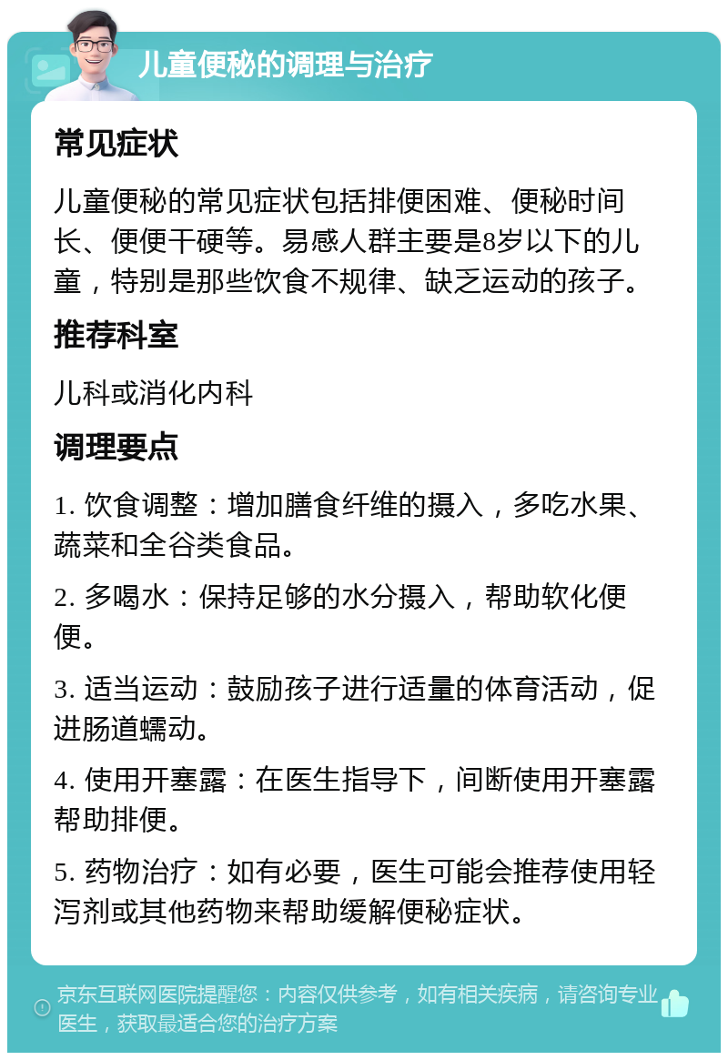 儿童便秘的调理与治疗 常见症状 儿童便秘的常见症状包括排便困难、便秘时间长、便便干硬等。易感人群主要是8岁以下的儿童，特别是那些饮食不规律、缺乏运动的孩子。 推荐科室 儿科或消化内科 调理要点 1. 饮食调整：增加膳食纤维的摄入，多吃水果、蔬菜和全谷类食品。 2. 多喝水：保持足够的水分摄入，帮助软化便便。 3. 适当运动：鼓励孩子进行适量的体育活动，促进肠道蠕动。 4. 使用开塞露：在医生指导下，间断使用开塞露帮助排便。 5. 药物治疗：如有必要，医生可能会推荐使用轻泻剂或其他药物来帮助缓解便秘症状。