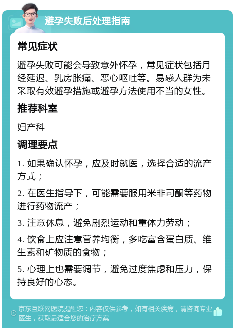 避孕失败后处理指南 常见症状 避孕失败可能会导致意外怀孕，常见症状包括月经延迟、乳房胀痛、恶心呕吐等。易感人群为未采取有效避孕措施或避孕方法使用不当的女性。 推荐科室 妇产科 调理要点 1. 如果确认怀孕，应及时就医，选择合适的流产方式； 2. 在医生指导下，可能需要服用米非司酮等药物进行药物流产； 3. 注意休息，避免剧烈运动和重体力劳动； 4. 饮食上应注意营养均衡，多吃富含蛋白质、维生素和矿物质的食物； 5. 心理上也需要调节，避免过度焦虑和压力，保持良好的心态。