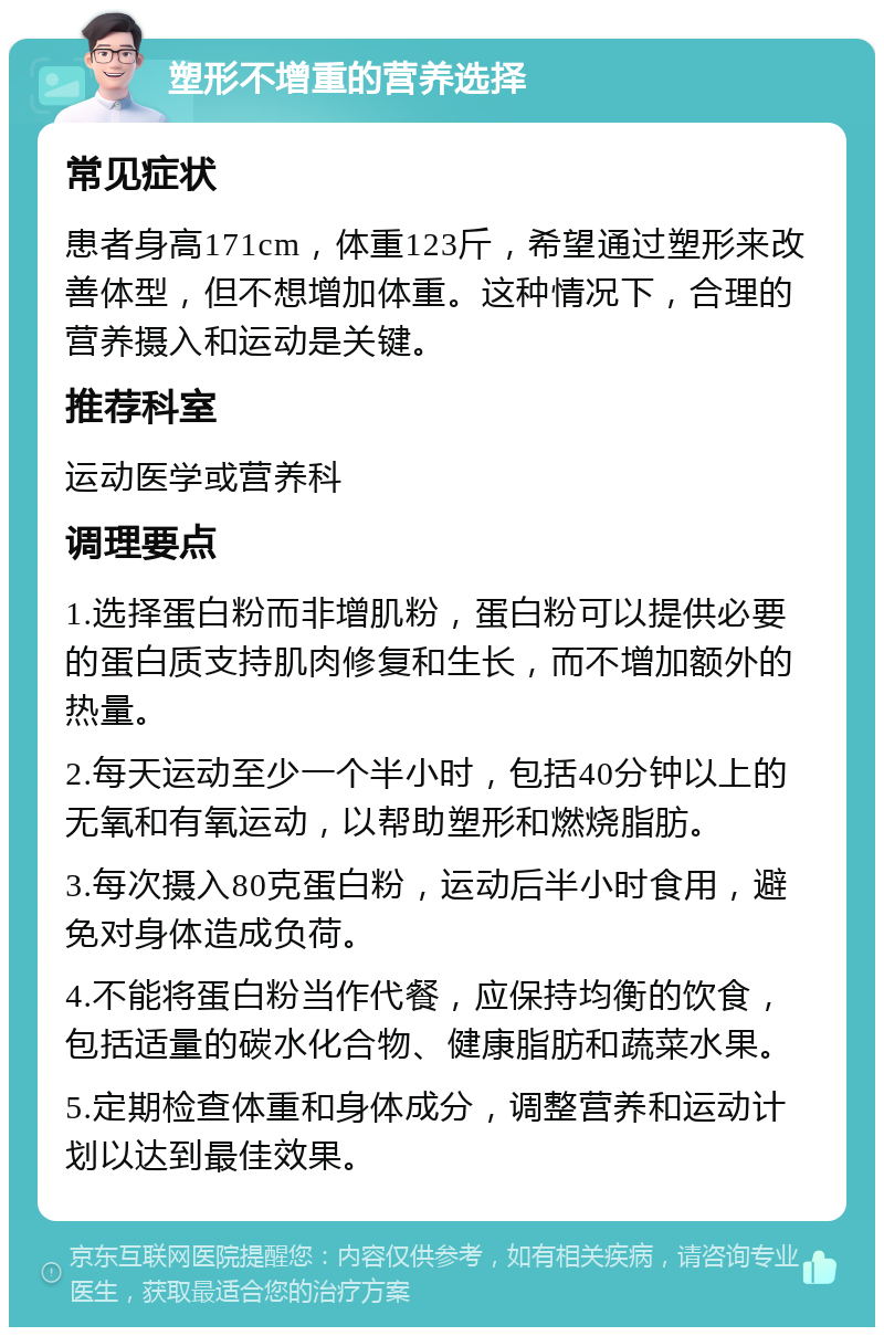 塑形不增重的营养选择 常见症状 患者身高171cm，体重123斤，希望通过塑形来改善体型，但不想增加体重。这种情况下，合理的营养摄入和运动是关键。 推荐科室 运动医学或营养科 调理要点 1.选择蛋白粉而非增肌粉，蛋白粉可以提供必要的蛋白质支持肌肉修复和生长，而不增加额外的热量。 2.每天运动至少一个半小时，包括40分钟以上的无氧和有氧运动，以帮助塑形和燃烧脂肪。 3.每次摄入80克蛋白粉，运动后半小时食用，避免对身体造成负荷。 4.不能将蛋白粉当作代餐，应保持均衡的饮食，包括适量的碳水化合物、健康脂肪和蔬菜水果。 5.定期检查体重和身体成分，调整营养和运动计划以达到最佳效果。