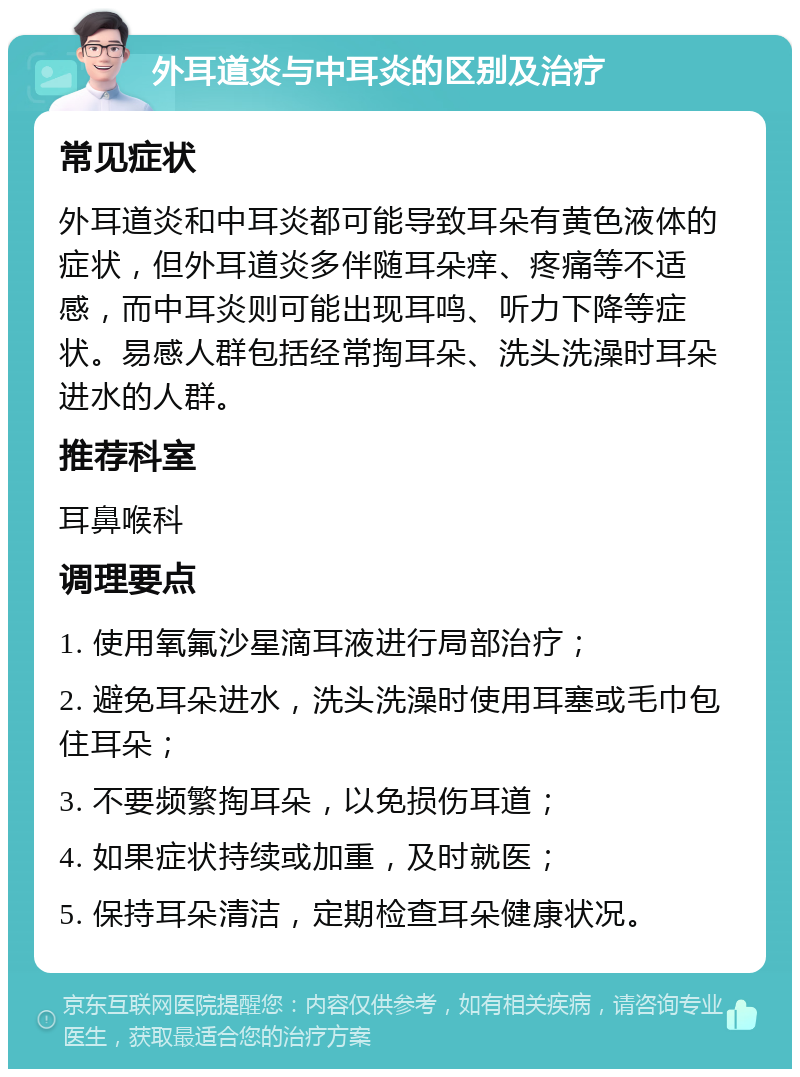 外耳道炎与中耳炎的区别及治疗 常见症状 外耳道炎和中耳炎都可能导致耳朵有黄色液体的症状，但外耳道炎多伴随耳朵痒、疼痛等不适感，而中耳炎则可能出现耳鸣、听力下降等症状。易感人群包括经常掏耳朵、洗头洗澡时耳朵进水的人群。 推荐科室 耳鼻喉科 调理要点 1. 使用氧氟沙星滴耳液进行局部治疗； 2. 避免耳朵进水，洗头洗澡时使用耳塞或毛巾包住耳朵； 3. 不要频繁掏耳朵，以免损伤耳道； 4. 如果症状持续或加重，及时就医； 5. 保持耳朵清洁，定期检查耳朵健康状况。