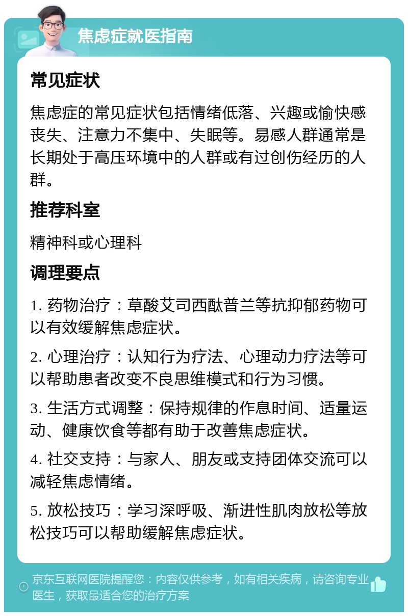 焦虑症就医指南 常见症状 焦虑症的常见症状包括情绪低落、兴趣或愉快感丧失、注意力不集中、失眠等。易感人群通常是长期处于高压环境中的人群或有过创伤经历的人群。 推荐科室 精神科或心理科 调理要点 1. 药物治疗：草酸艾司西酞普兰等抗抑郁药物可以有效缓解焦虑症状。 2. 心理治疗：认知行为疗法、心理动力疗法等可以帮助患者改变不良思维模式和行为习惯。 3. 生活方式调整：保持规律的作息时间、适量运动、健康饮食等都有助于改善焦虑症状。 4. 社交支持：与家人、朋友或支持团体交流可以减轻焦虑情绪。 5. 放松技巧：学习深呼吸、渐进性肌肉放松等放松技巧可以帮助缓解焦虑症状。