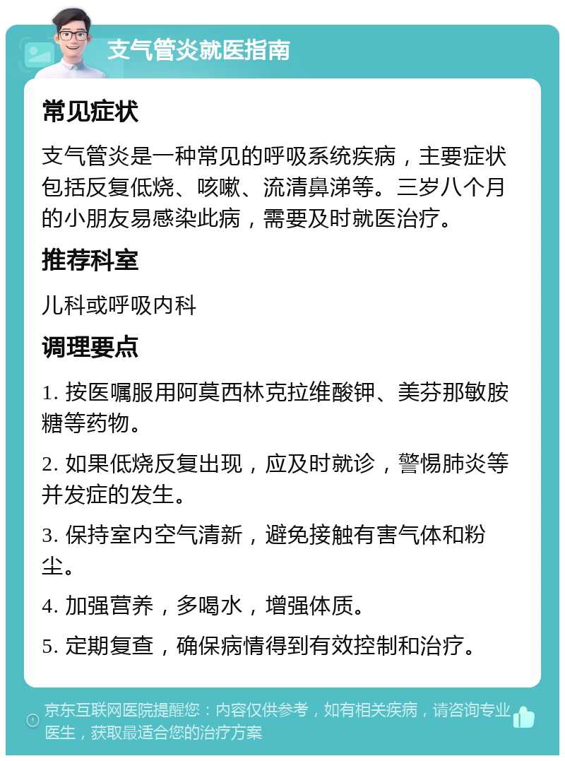 支气管炎就医指南 常见症状 支气管炎是一种常见的呼吸系统疾病，主要症状包括反复低烧、咳嗽、流清鼻涕等。三岁八个月的小朋友易感染此病，需要及时就医治疗。 推荐科室 儿科或呼吸内科 调理要点 1. 按医嘱服用阿莫西林克拉维酸钾、美芬那敏胺糖等药物。 2. 如果低烧反复出现，应及时就诊，警惕肺炎等并发症的发生。 3. 保持室内空气清新，避免接触有害气体和粉尘。 4. 加强营养，多喝水，增强体质。 5. 定期复查，确保病情得到有效控制和治疗。