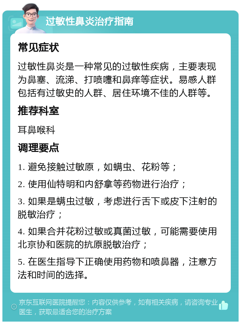 过敏性鼻炎治疗指南 常见症状 过敏性鼻炎是一种常见的过敏性疾病，主要表现为鼻塞、流涕、打喷嚏和鼻痒等症状。易感人群包括有过敏史的人群、居住环境不佳的人群等。 推荐科室 耳鼻喉科 调理要点 1. 避免接触过敏原，如螨虫、花粉等； 2. 使用仙特明和内舒拿等药物进行治疗； 3. 如果是螨虫过敏，考虑进行舌下或皮下注射的脱敏治疗； 4. 如果合并花粉过敏或真菌过敏，可能需要使用北京协和医院的抗原脱敏治疗； 5. 在医生指导下正确使用药物和喷鼻器，注意方法和时间的选择。