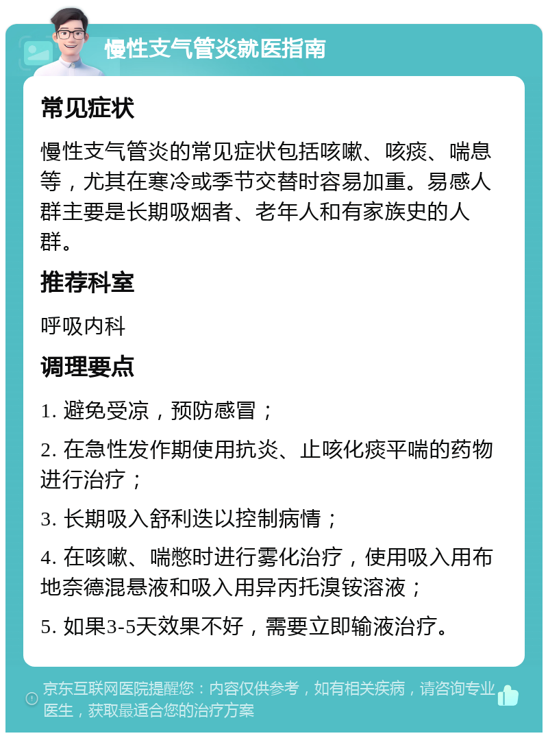 慢性支气管炎就医指南 常见症状 慢性支气管炎的常见症状包括咳嗽、咳痰、喘息等，尤其在寒冷或季节交替时容易加重。易感人群主要是长期吸烟者、老年人和有家族史的人群。 推荐科室 呼吸内科 调理要点 1. 避免受凉，预防感冒； 2. 在急性发作期使用抗炎、止咳化痰平喘的药物进行治疗； 3. 长期吸入舒利迭以控制病情； 4. 在咳嗽、喘憋时进行雾化治疗，使用吸入用布地奈德混悬液和吸入用异丙托溴铵溶液； 5. 如果3-5天效果不好，需要立即输液治疗。