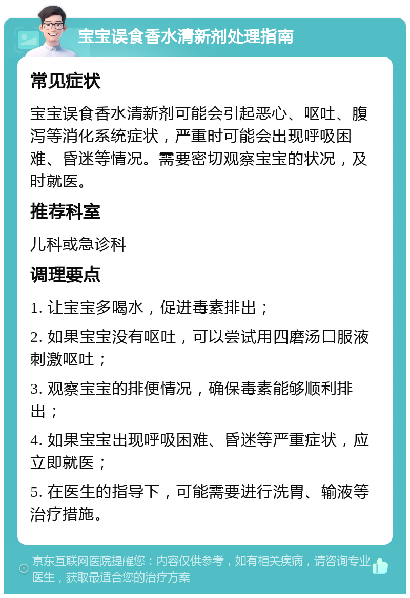 宝宝误食香水清新剂处理指南 常见症状 宝宝误食香水清新剂可能会引起恶心、呕吐、腹泻等消化系统症状，严重时可能会出现呼吸困难、昏迷等情况。需要密切观察宝宝的状况，及时就医。 推荐科室 儿科或急诊科 调理要点 1. 让宝宝多喝水，促进毒素排出； 2. 如果宝宝没有呕吐，可以尝试用四磨汤口服液刺激呕吐； 3. 观察宝宝的排便情况，确保毒素能够顺利排出； 4. 如果宝宝出现呼吸困难、昏迷等严重症状，应立即就医； 5. 在医生的指导下，可能需要进行洗胃、输液等治疗措施。