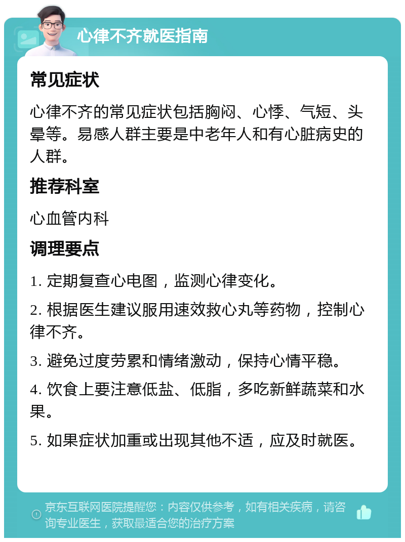 心律不齐就医指南 常见症状 心律不齐的常见症状包括胸闷、心悸、气短、头晕等。易感人群主要是中老年人和有心脏病史的人群。 推荐科室 心血管内科 调理要点 1. 定期复查心电图，监测心律变化。 2. 根据医生建议服用速效救心丸等药物，控制心律不齐。 3. 避免过度劳累和情绪激动，保持心情平稳。 4. 饮食上要注意低盐、低脂，多吃新鲜蔬菜和水果。 5. 如果症状加重或出现其他不适，应及时就医。