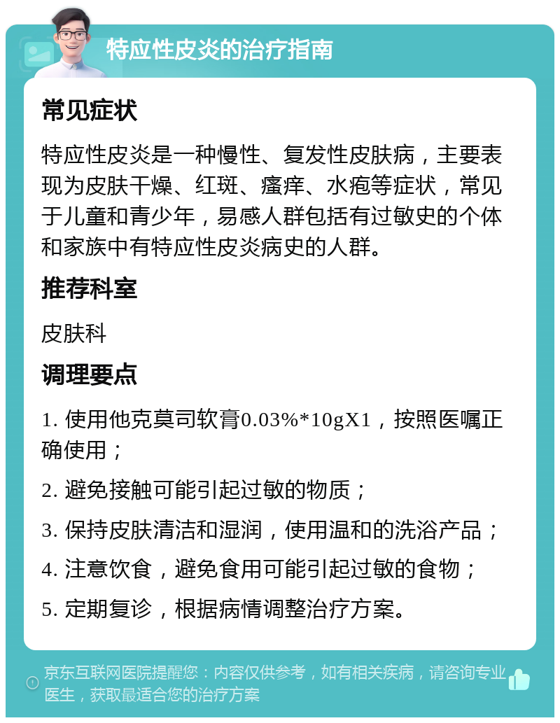 特应性皮炎的治疗指南 常见症状 特应性皮炎是一种慢性、复发性皮肤病，主要表现为皮肤干燥、红斑、瘙痒、水疱等症状，常见于儿童和青少年，易感人群包括有过敏史的个体和家族中有特应性皮炎病史的人群。 推荐科室 皮肤科 调理要点 1. 使用他克莫司软膏0.03%*10gX1，按照医嘱正确使用； 2. 避免接触可能引起过敏的物质； 3. 保持皮肤清洁和湿润，使用温和的洗浴产品； 4. 注意饮食，避免食用可能引起过敏的食物； 5. 定期复诊，根据病情调整治疗方案。