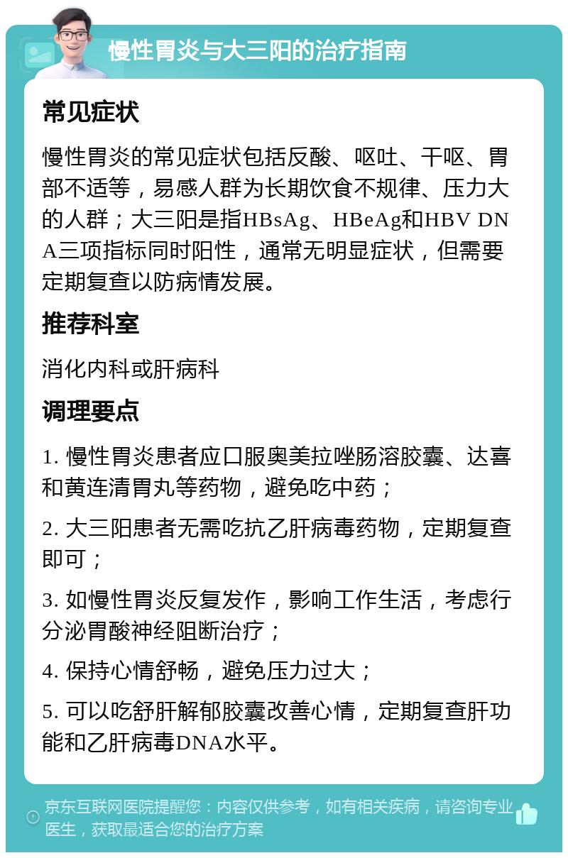 慢性胃炎与大三阳的治疗指南 常见症状 慢性胃炎的常见症状包括反酸、呕吐、干呕、胃部不适等，易感人群为长期饮食不规律、压力大的人群；大三阳是指HBsAg、HBeAg和HBV DNA三项指标同时阳性，通常无明显症状，但需要定期复查以防病情发展。 推荐科室 消化内科或肝病科 调理要点 1. 慢性胃炎患者应口服奥美拉唑肠溶胶囊、达喜和黄连清胃丸等药物，避免吃中药； 2. 大三阳患者无需吃抗乙肝病毒药物，定期复查即可； 3. 如慢性胃炎反复发作，影响工作生活，考虑行分泌胃酸神经阻断治疗； 4. 保持心情舒畅，避免压力过大； 5. 可以吃舒肝解郁胶囊改善心情，定期复查肝功能和乙肝病毒DNA水平。