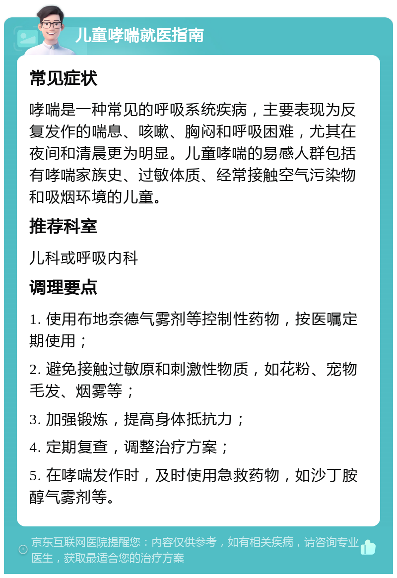 儿童哮喘就医指南 常见症状 哮喘是一种常见的呼吸系统疾病，主要表现为反复发作的喘息、咳嗽、胸闷和呼吸困难，尤其在夜间和清晨更为明显。儿童哮喘的易感人群包括有哮喘家族史、过敏体质、经常接触空气污染物和吸烟环境的儿童。 推荐科室 儿科或呼吸内科 调理要点 1. 使用布地奈德气雾剂等控制性药物，按医嘱定期使用； 2. 避免接触过敏原和刺激性物质，如花粉、宠物毛发、烟雾等； 3. 加强锻炼，提高身体抵抗力； 4. 定期复查，调整治疗方案； 5. 在哮喘发作时，及时使用急救药物，如沙丁胺醇气雾剂等。