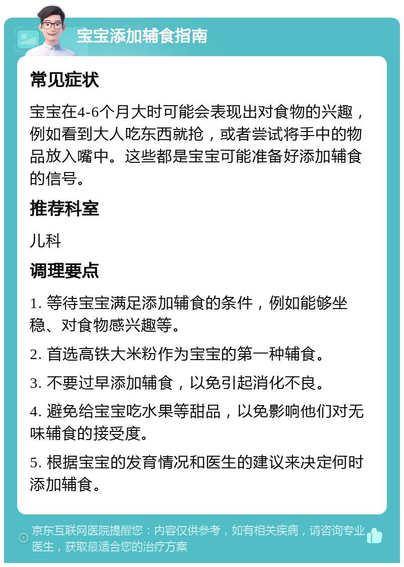 宝宝添加辅食指南 常见症状 宝宝在4-6个月大时可能会表现出对食物的兴趣，例如看到大人吃东西就抢，或者尝试将手中的物品放入嘴中。这些都是宝宝可能准备好添加辅食的信号。 推荐科室 儿科 调理要点 1. 等待宝宝满足添加辅食的条件，例如能够坐稳、对食物感兴趣等。 2. 首选高铁大米粉作为宝宝的第一种辅食。 3. 不要过早添加辅食，以免引起消化不良。 4. 避免给宝宝吃水果等甜品，以免影响他们对无味辅食的接受度。 5. 根据宝宝的发育情况和医生的建议来决定何时添加辅食。