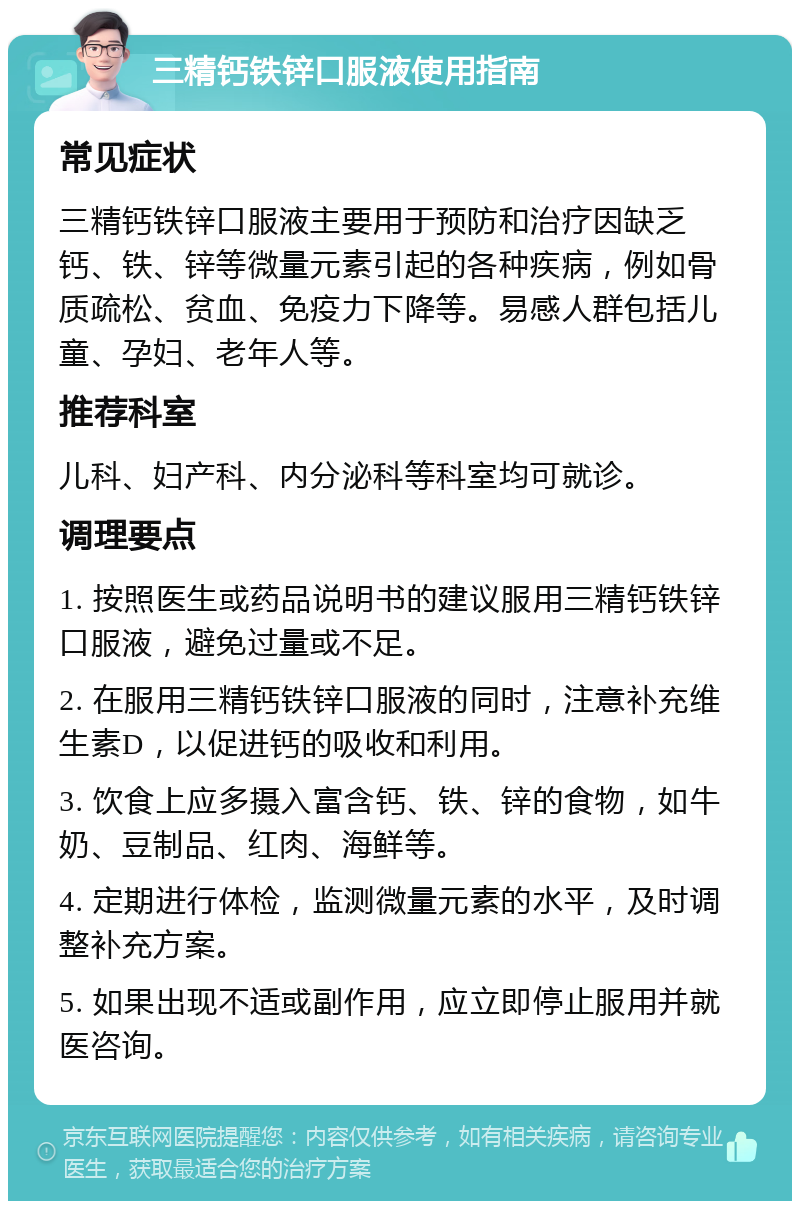 三精钙铁锌口服液使用指南 常见症状 三精钙铁锌口服液主要用于预防和治疗因缺乏钙、铁、锌等微量元素引起的各种疾病，例如骨质疏松、贫血、免疫力下降等。易感人群包括儿童、孕妇、老年人等。 推荐科室 儿科、妇产科、内分泌科等科室均可就诊。 调理要点 1. 按照医生或药品说明书的建议服用三精钙铁锌口服液，避免过量或不足。 2. 在服用三精钙铁锌口服液的同时，注意补充维生素D，以促进钙的吸收和利用。 3. 饮食上应多摄入富含钙、铁、锌的食物，如牛奶、豆制品、红肉、海鲜等。 4. 定期进行体检，监测微量元素的水平，及时调整补充方案。 5. 如果出现不适或副作用，应立即停止服用并就医咨询。