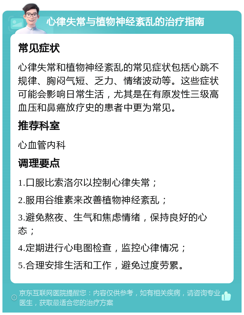 心律失常与植物神经紊乱的治疗指南 常见症状 心律失常和植物神经紊乱的常见症状包括心跳不规律、胸闷气短、乏力、情绪波动等。这些症状可能会影响日常生活，尤其是在有原发性三级高血压和鼻癌放疗史的患者中更为常见。 推荐科室 心血管内科 调理要点 1.口服比索洛尔以控制心律失常； 2.服用谷维素来改善植物神经紊乱； 3.避免熬夜、生气和焦虑情绪，保持良好的心态； 4.定期进行心电图检查，监控心律情况； 5.合理安排生活和工作，避免过度劳累。