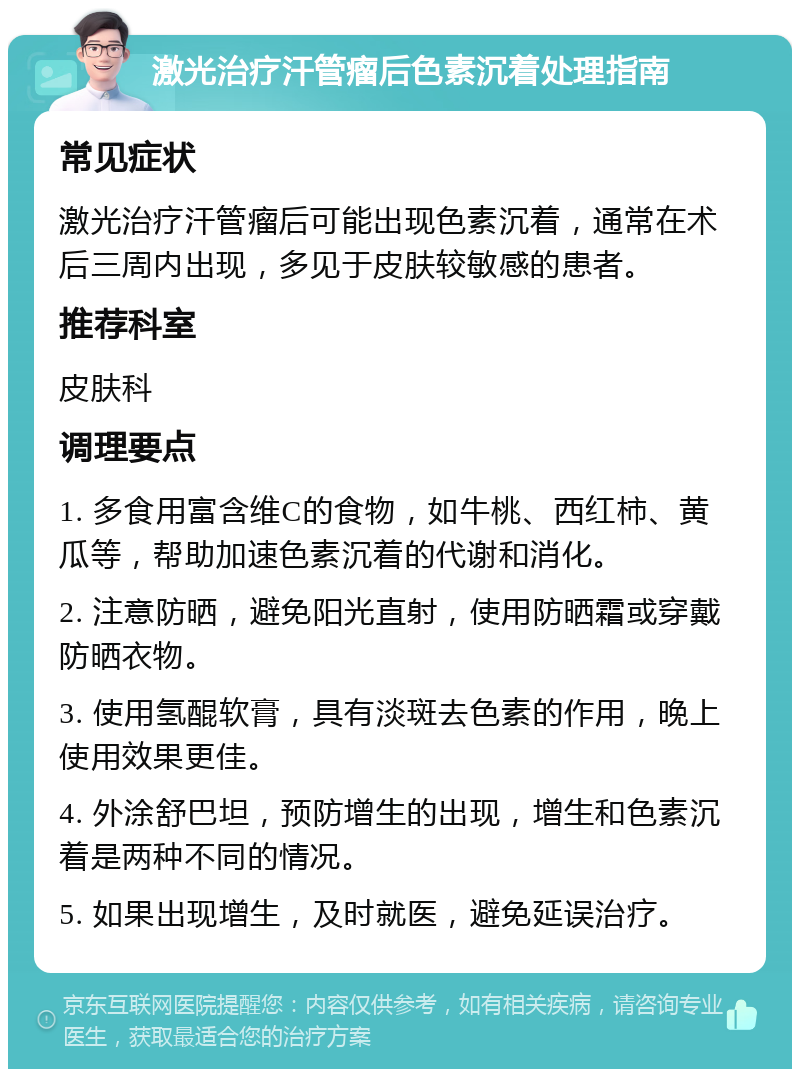 激光治疗汗管瘤后色素沉着处理指南 常见症状 激光治疗汗管瘤后可能出现色素沉着，通常在术后三周内出现，多见于皮肤较敏感的患者。 推荐科室 皮肤科 调理要点 1. 多食用富含维C的食物，如牛桃、西红柿、黄瓜等，帮助加速色素沉着的代谢和消化。 2. 注意防晒，避免阳光直射，使用防晒霜或穿戴防晒衣物。 3. 使用氢醌软膏，具有淡斑去色素的作用，晚上使用效果更佳。 4. 外涂舒巴坦，预防增生的出现，增生和色素沉着是两种不同的情况。 5. 如果出现增生，及时就医，避免延误治疗。