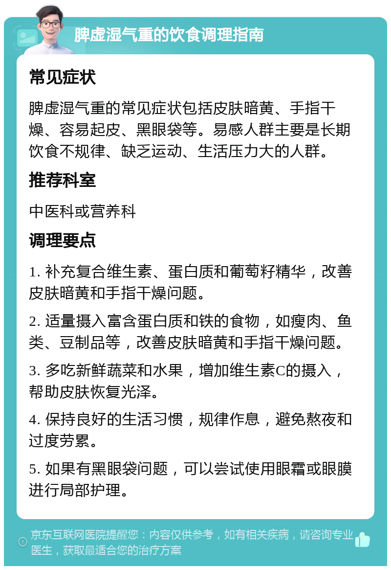 脾虚湿气重的饮食调理指南 常见症状 脾虚湿气重的常见症状包括皮肤暗黄、手指干燥、容易起皮、黑眼袋等。易感人群主要是长期饮食不规律、缺乏运动、生活压力大的人群。 推荐科室 中医科或营养科 调理要点 1. 补充复合维生素、蛋白质和葡萄籽精华，改善皮肤暗黄和手指干燥问题。 2. 适量摄入富含蛋白质和铁的食物，如瘦肉、鱼类、豆制品等，改善皮肤暗黄和手指干燥问题。 3. 多吃新鲜蔬菜和水果，增加维生素C的摄入，帮助皮肤恢复光泽。 4. 保持良好的生活习惯，规律作息，避免熬夜和过度劳累。 5. 如果有黑眼袋问题，可以尝试使用眼霜或眼膜进行局部护理。