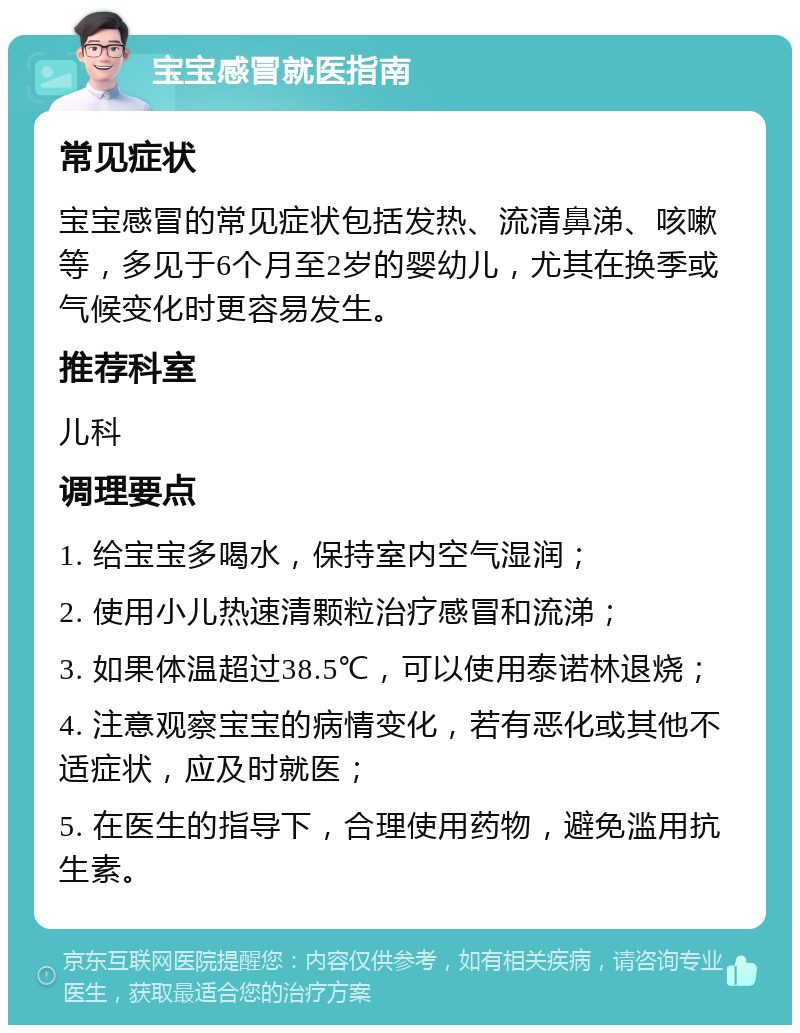 宝宝感冒就医指南 常见症状 宝宝感冒的常见症状包括发热、流清鼻涕、咳嗽等，多见于6个月至2岁的婴幼儿，尤其在换季或气候变化时更容易发生。 推荐科室 儿科 调理要点 1. 给宝宝多喝水，保持室内空气湿润； 2. 使用小儿热速清颗粒治疗感冒和流涕； 3. 如果体温超过38.5℃，可以使用泰诺林退烧； 4. 注意观察宝宝的病情变化，若有恶化或其他不适症状，应及时就医； 5. 在医生的指导下，合理使用药物，避免滥用抗生素。