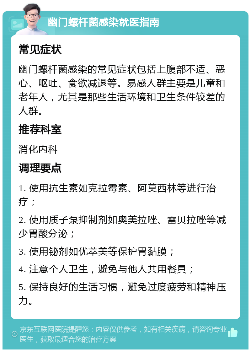 幽门螺杆菌感染就医指南 常见症状 幽门螺杆菌感染的常见症状包括上腹部不适、恶心、呕吐、食欲减退等。易感人群主要是儿童和老年人，尤其是那些生活环境和卫生条件较差的人群。 推荐科室 消化内科 调理要点 1. 使用抗生素如克拉霉素、阿莫西林等进行治疗； 2. 使用质子泵抑制剂如奥美拉唑、雷贝拉唑等减少胃酸分泌； 3. 使用铋剂如优萃美等保护胃黏膜； 4. 注意个人卫生，避免与他人共用餐具； 5. 保持良好的生活习惯，避免过度疲劳和精神压力。