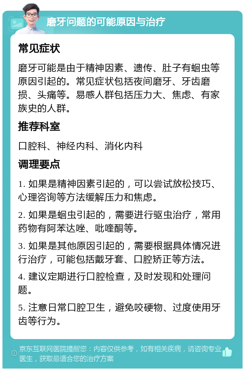 磨牙问题的可能原因与治疗 常见症状 磨牙可能是由于精神因素、遗传、肚子有蛔虫等原因引起的。常见症状包括夜间磨牙、牙齿磨损、头痛等。易感人群包括压力大、焦虑、有家族史的人群。 推荐科室 口腔科、神经内科、消化内科 调理要点 1. 如果是精神因素引起的，可以尝试放松技巧、心理咨询等方法缓解压力和焦虑。 2. 如果是蛔虫引起的，需要进行驱虫治疗，常用药物有阿苯达唑、吡喹酮等。 3. 如果是其他原因引起的，需要根据具体情况进行治疗，可能包括戴牙套、口腔矫正等方法。 4. 建议定期进行口腔检查，及时发现和处理问题。 5. 注意日常口腔卫生，避免咬硬物、过度使用牙齿等行为。