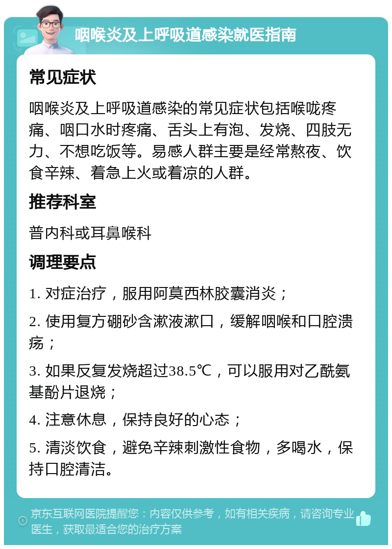 咽喉炎及上呼吸道感染就医指南 常见症状 咽喉炎及上呼吸道感染的常见症状包括喉咙疼痛、咽口水时疼痛、舌头上有泡、发烧、四肢无力、不想吃饭等。易感人群主要是经常熬夜、饮食辛辣、着急上火或着凉的人群。 推荐科室 普内科或耳鼻喉科 调理要点 1. 对症治疗，服用阿莫西林胶囊消炎； 2. 使用复方硼砂含漱液漱口，缓解咽喉和口腔溃疡； 3. 如果反复发烧超过38.5℃，可以服用对乙酰氨基酚片退烧； 4. 注意休息，保持良好的心态； 5. 清淡饮食，避免辛辣刺激性食物，多喝水，保持口腔清洁。