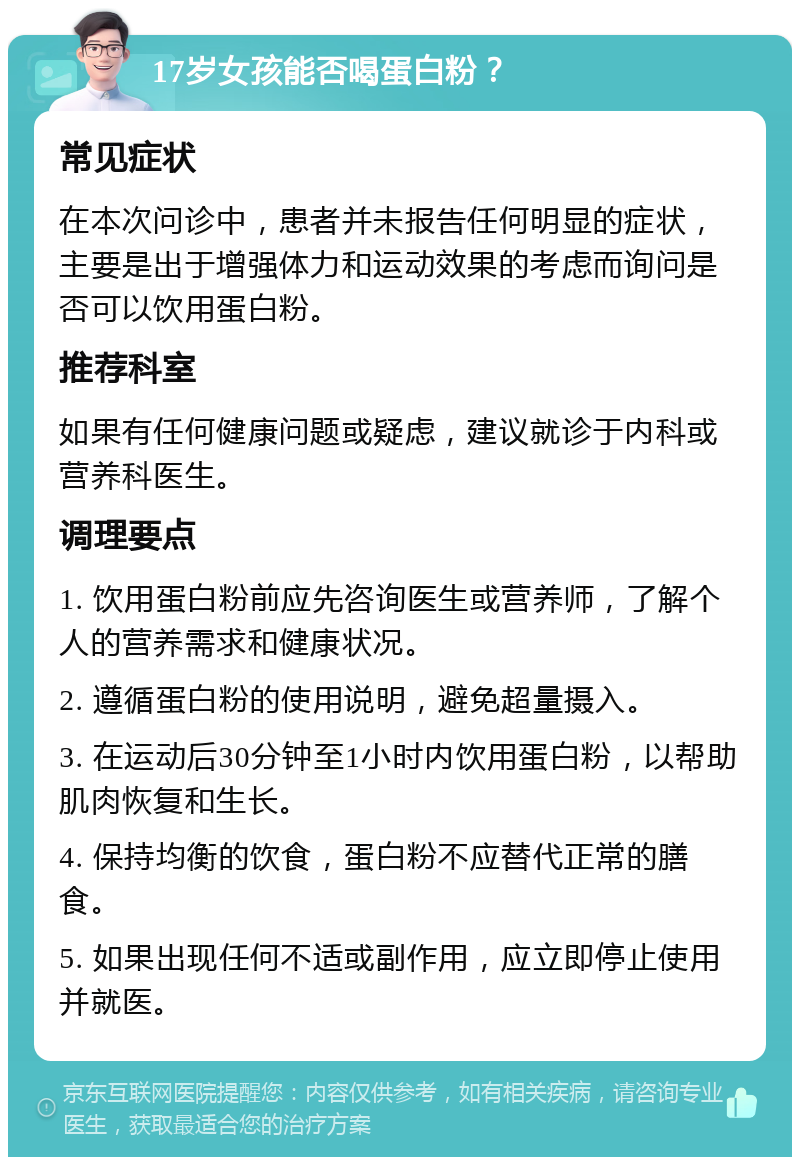 17岁女孩能否喝蛋白粉？ 常见症状 在本次问诊中，患者并未报告任何明显的症状，主要是出于增强体力和运动效果的考虑而询问是否可以饮用蛋白粉。 推荐科室 如果有任何健康问题或疑虑，建议就诊于内科或营养科医生。 调理要点 1. 饮用蛋白粉前应先咨询医生或营养师，了解个人的营养需求和健康状况。 2. 遵循蛋白粉的使用说明，避免超量摄入。 3. 在运动后30分钟至1小时内饮用蛋白粉，以帮助肌肉恢复和生长。 4. 保持均衡的饮食，蛋白粉不应替代正常的膳食。 5. 如果出现任何不适或副作用，应立即停止使用并就医。