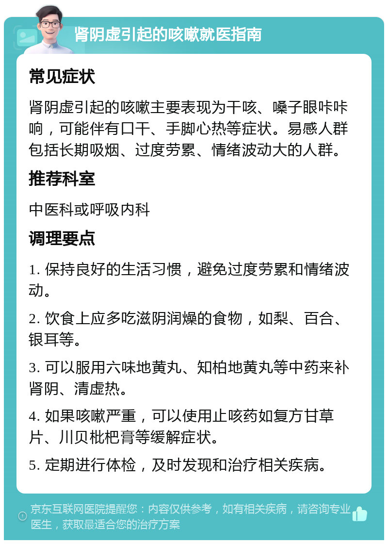 肾阴虚引起的咳嗽就医指南 常见症状 肾阴虚引起的咳嗽主要表现为干咳、嗓子眼咔咔响，可能伴有口干、手脚心热等症状。易感人群包括长期吸烟、过度劳累、情绪波动大的人群。 推荐科室 中医科或呼吸内科 调理要点 1. 保持良好的生活习惯，避免过度劳累和情绪波动。 2. 饮食上应多吃滋阴润燥的食物，如梨、百合、银耳等。 3. 可以服用六味地黄丸、知柏地黄丸等中药来补肾阴、清虚热。 4. 如果咳嗽严重，可以使用止咳药如复方甘草片、川贝枇杷膏等缓解症状。 5. 定期进行体检，及时发现和治疗相关疾病。