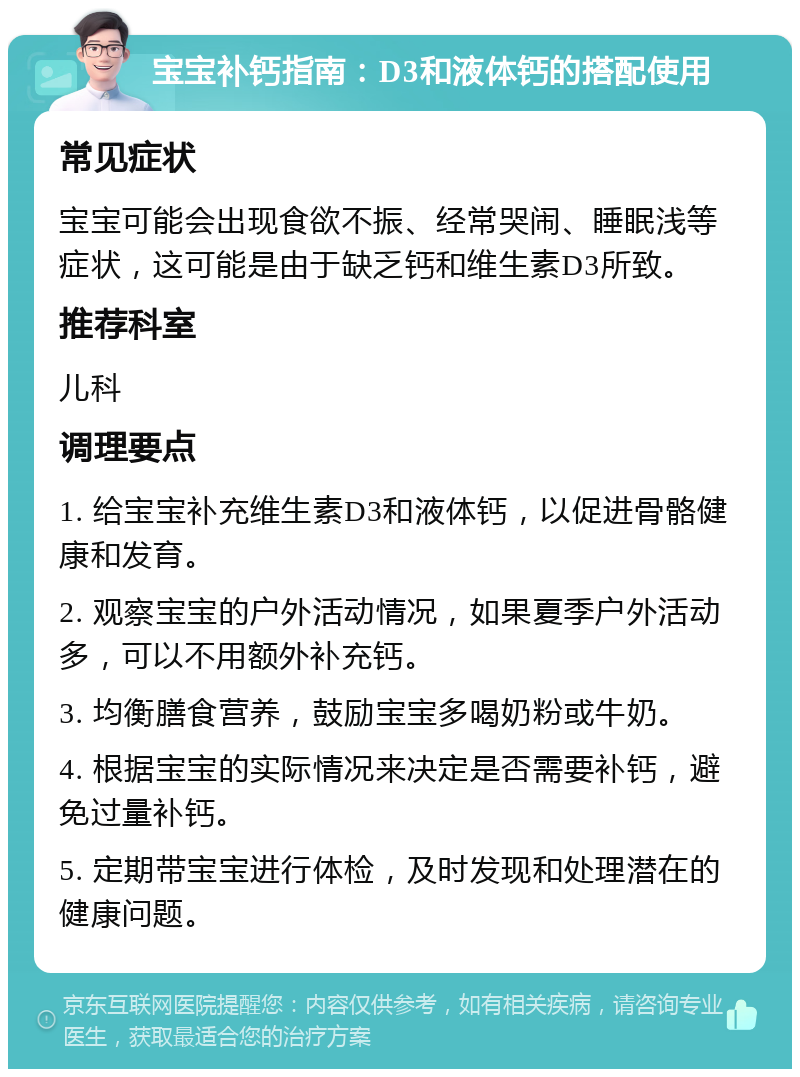 宝宝补钙指南：D3和液体钙的搭配使用 常见症状 宝宝可能会出现食欲不振、经常哭闹、睡眠浅等症状，这可能是由于缺乏钙和维生素D3所致。 推荐科室 儿科 调理要点 1. 给宝宝补充维生素D3和液体钙，以促进骨骼健康和发育。 2. 观察宝宝的户外活动情况，如果夏季户外活动多，可以不用额外补充钙。 3. 均衡膳食营养，鼓励宝宝多喝奶粉或牛奶。 4. 根据宝宝的实际情况来决定是否需要补钙，避免过量补钙。 5. 定期带宝宝进行体检，及时发现和处理潜在的健康问题。