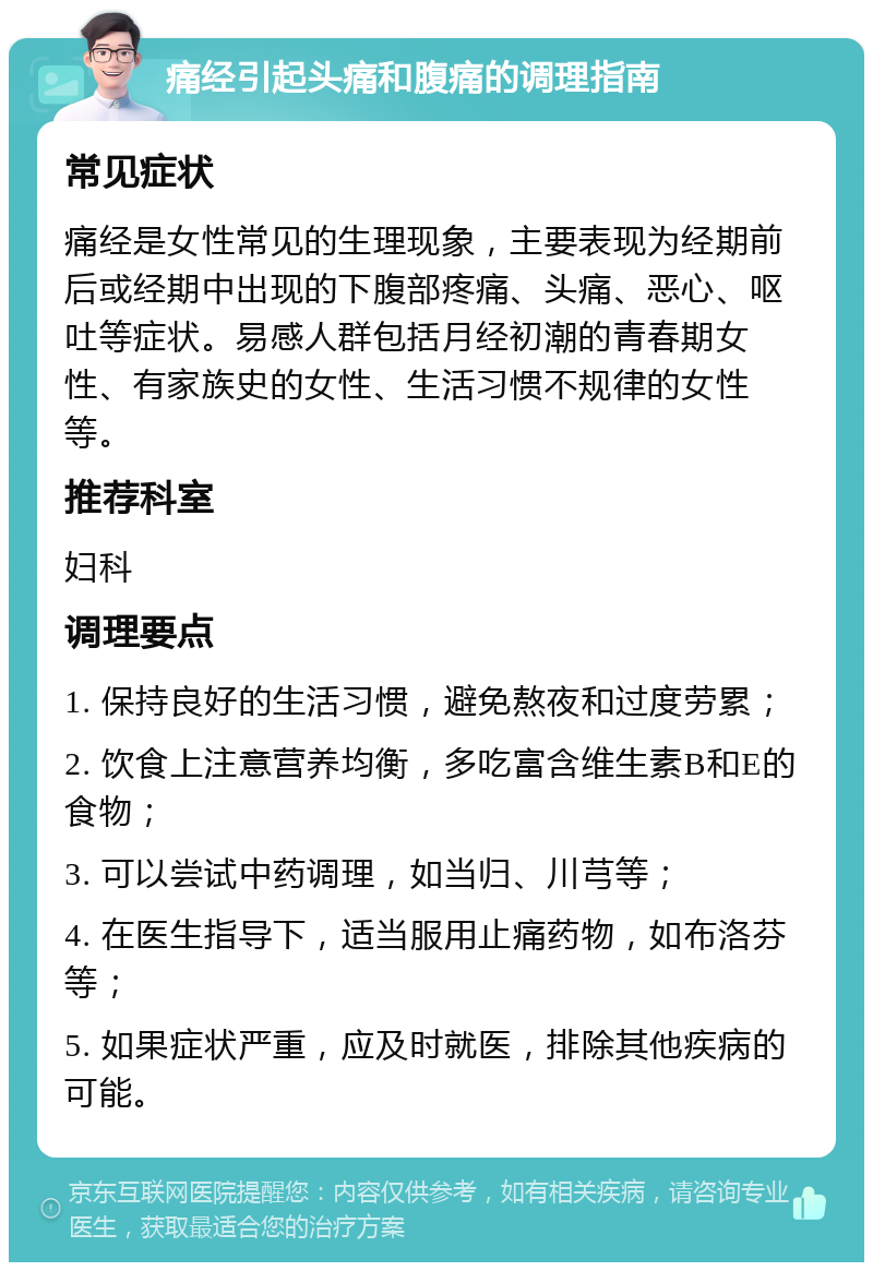 痛经引起头痛和腹痛的调理指南 常见症状 痛经是女性常见的生理现象，主要表现为经期前后或经期中出现的下腹部疼痛、头痛、恶心、呕吐等症状。易感人群包括月经初潮的青春期女性、有家族史的女性、生活习惯不规律的女性等。 推荐科室 妇科 调理要点 1. 保持良好的生活习惯，避免熬夜和过度劳累； 2. 饮食上注意营养均衡，多吃富含维生素B和E的食物； 3. 可以尝试中药调理，如当归、川芎等； 4. 在医生指导下，适当服用止痛药物，如布洛芬等； 5. 如果症状严重，应及时就医，排除其他疾病的可能。