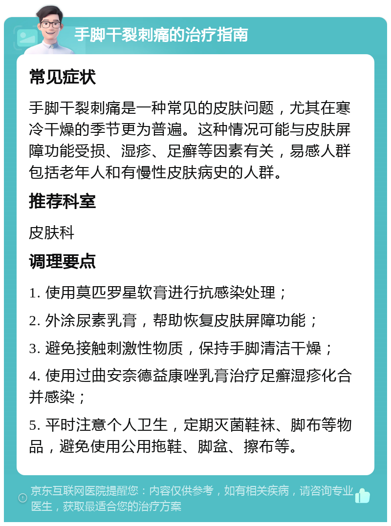 手脚干裂刺痛的治疗指南 常见症状 手脚干裂刺痛是一种常见的皮肤问题，尤其在寒冷干燥的季节更为普遍。这种情况可能与皮肤屏障功能受损、湿疹、足癣等因素有关，易感人群包括老年人和有慢性皮肤病史的人群。 推荐科室 皮肤科 调理要点 1. 使用莫匹罗星软膏进行抗感染处理； 2. 外涂尿素乳膏，帮助恢复皮肤屏障功能； 3. 避免接触刺激性物质，保持手脚清洁干燥； 4. 使用过曲安奈德益康唑乳膏治疗足癣湿疹化合并感染； 5. 平时注意个人卫生，定期灭菌鞋袜、脚布等物品，避免使用公用拖鞋、脚盆、擦布等。