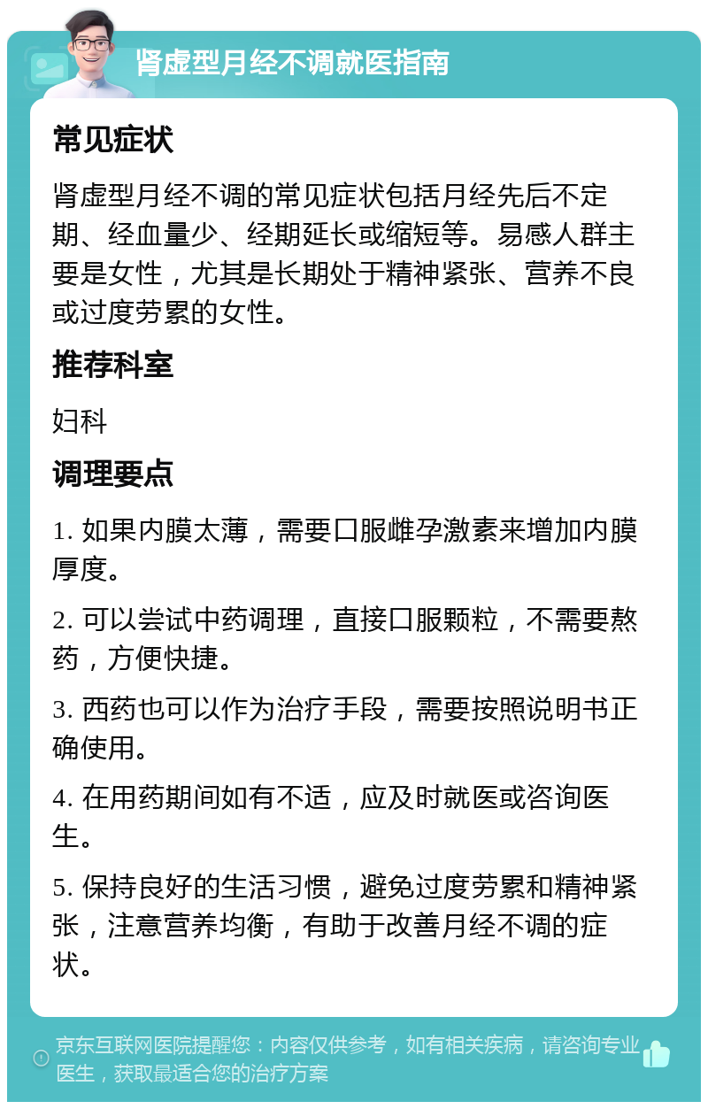 肾虚型月经不调就医指南 常见症状 肾虚型月经不调的常见症状包括月经先后不定期、经血量少、经期延长或缩短等。易感人群主要是女性，尤其是长期处于精神紧张、营养不良或过度劳累的女性。 推荐科室 妇科 调理要点 1. 如果内膜太薄，需要口服雌孕激素来增加内膜厚度。 2. 可以尝试中药调理，直接口服颗粒，不需要熬药，方便快捷。 3. 西药也可以作为治疗手段，需要按照说明书正确使用。 4. 在用药期间如有不适，应及时就医或咨询医生。 5. 保持良好的生活习惯，避免过度劳累和精神紧张，注意营养均衡，有助于改善月经不调的症状。