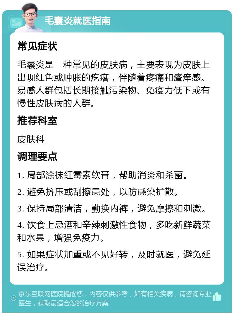 毛囊炎就医指南 常见症状 毛囊炎是一种常见的皮肤病，主要表现为皮肤上出现红色或肿胀的疙瘩，伴随着疼痛和瘙痒感。易感人群包括长期接触污染物、免疫力低下或有慢性皮肤病的人群。 推荐科室 皮肤科 调理要点 1. 局部涂抹红霉素软膏，帮助消炎和杀菌。 2. 避免挤压或刮擦患处，以防感染扩散。 3. 保持局部清洁，勤换内裤，避免摩擦和刺激。 4. 饮食上忌酒和辛辣刺激性食物，多吃新鲜蔬菜和水果，增强免疫力。 5. 如果症状加重或不见好转，及时就医，避免延误治疗。