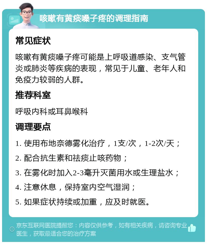 咳嗽有黄痰嗓子疼的调理指南 常见症状 咳嗽有黄痰嗓子疼可能是上呼吸道感染、支气管炎或肺炎等疾病的表现，常见于儿童、老年人和免疫力较弱的人群。 推荐科室 呼吸内科或耳鼻喉科 调理要点 1. 使用布地奈德雾化治疗，1支/次，1-2次/天； 2. 配合抗生素和祛痰止咳药物； 3. 在雾化时加入2-3毫升灭菌用水或生理盐水； 4. 注意休息，保持室内空气湿润； 5. 如果症状持续或加重，应及时就医。