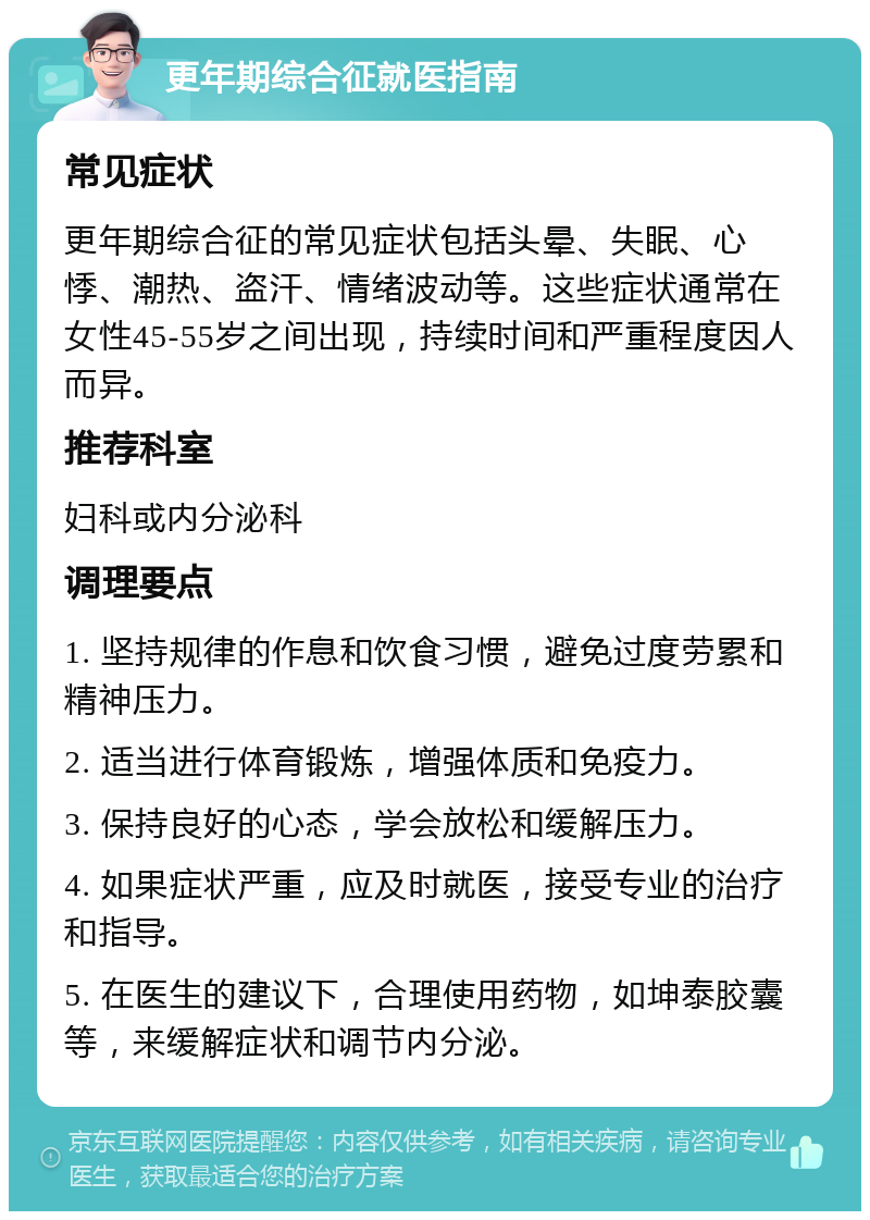 更年期综合征就医指南 常见症状 更年期综合征的常见症状包括头晕、失眠、心悸、潮热、盗汗、情绪波动等。这些症状通常在女性45-55岁之间出现，持续时间和严重程度因人而异。 推荐科室 妇科或内分泌科 调理要点 1. 坚持规律的作息和饮食习惯，避免过度劳累和精神压力。 2. 适当进行体育锻炼，增强体质和免疫力。 3. 保持良好的心态，学会放松和缓解压力。 4. 如果症状严重，应及时就医，接受专业的治疗和指导。 5. 在医生的建议下，合理使用药物，如坤泰胶囊等，来缓解症状和调节内分泌。