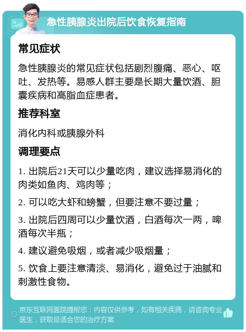 急性胰腺炎出院后饮食恢复指南 常见症状 急性胰腺炎的常见症状包括剧烈腹痛、恶心、呕吐、发热等。易感人群主要是长期大量饮酒、胆囊疾病和高脂血症患者。 推荐科室 消化内科或胰腺外科 调理要点 1. 出院后21天可以少量吃肉，建议选择易消化的肉类如鱼肉、鸡肉等； 2. 可以吃大虾和螃蟹，但要注意不要过量； 3. 出院后四周可以少量饮酒，白酒每次一两，啤酒每次半瓶； 4. 建议避免吸烟，或者减少吸烟量； 5. 饮食上要注意清淡、易消化，避免过于油腻和刺激性食物。