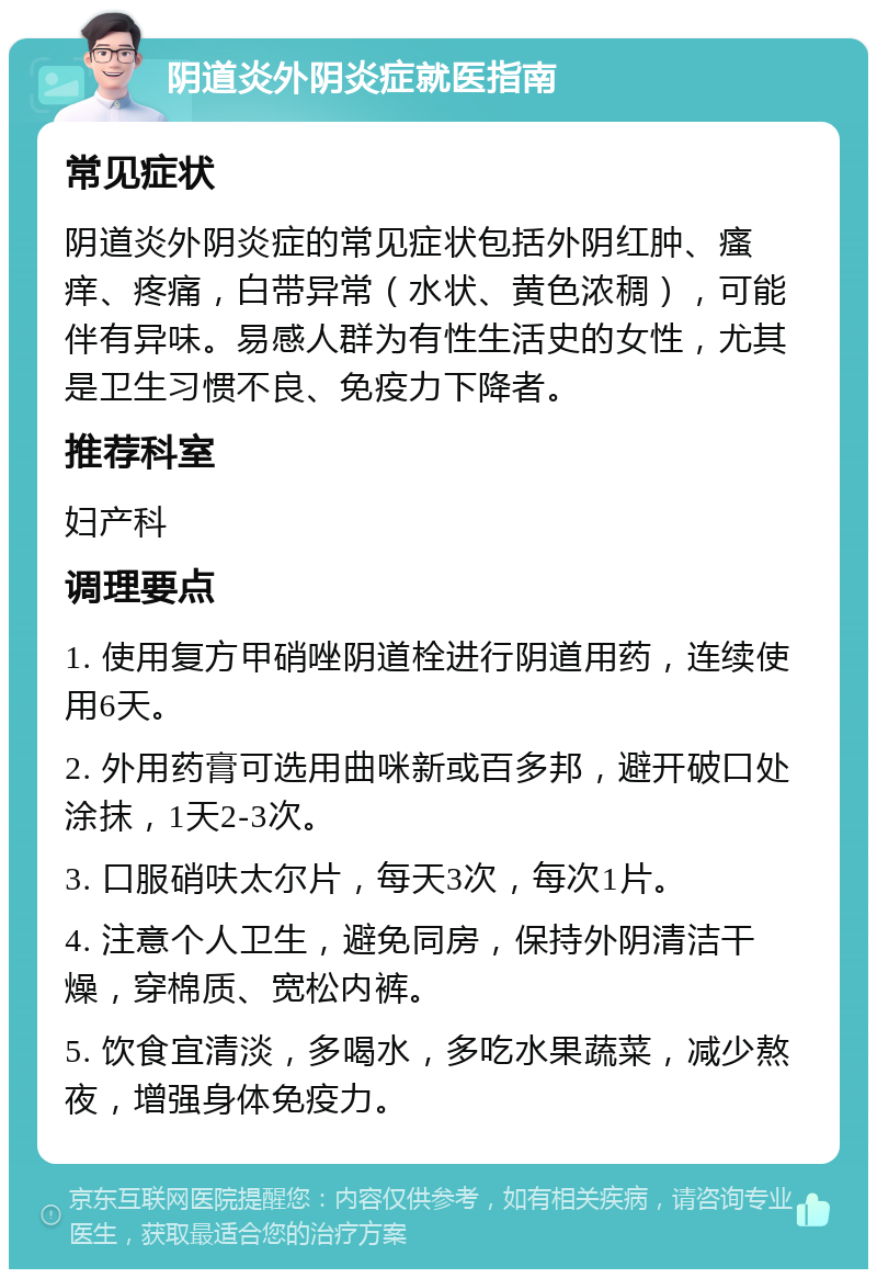 阴道炎外阴炎症就医指南 常见症状 阴道炎外阴炎症的常见症状包括外阴红肿、瘙痒、疼痛，白带异常（水状、黄色浓稠），可能伴有异味。易感人群为有性生活史的女性，尤其是卫生习惯不良、免疫力下降者。 推荐科室 妇产科 调理要点 1. 使用复方甲硝唑阴道栓进行阴道用药，连续使用6天。 2. 外用药膏可选用曲咪新或百多邦，避开破口处涂抹，1天2-3次。 3. 口服硝呋太尔片，每天3次，每次1片。 4. 注意个人卫生，避免同房，保持外阴清洁干燥，穿棉质、宽松内裤。 5. 饮食宜清淡，多喝水，多吃水果蔬菜，减少熬夜，增强身体免疫力。