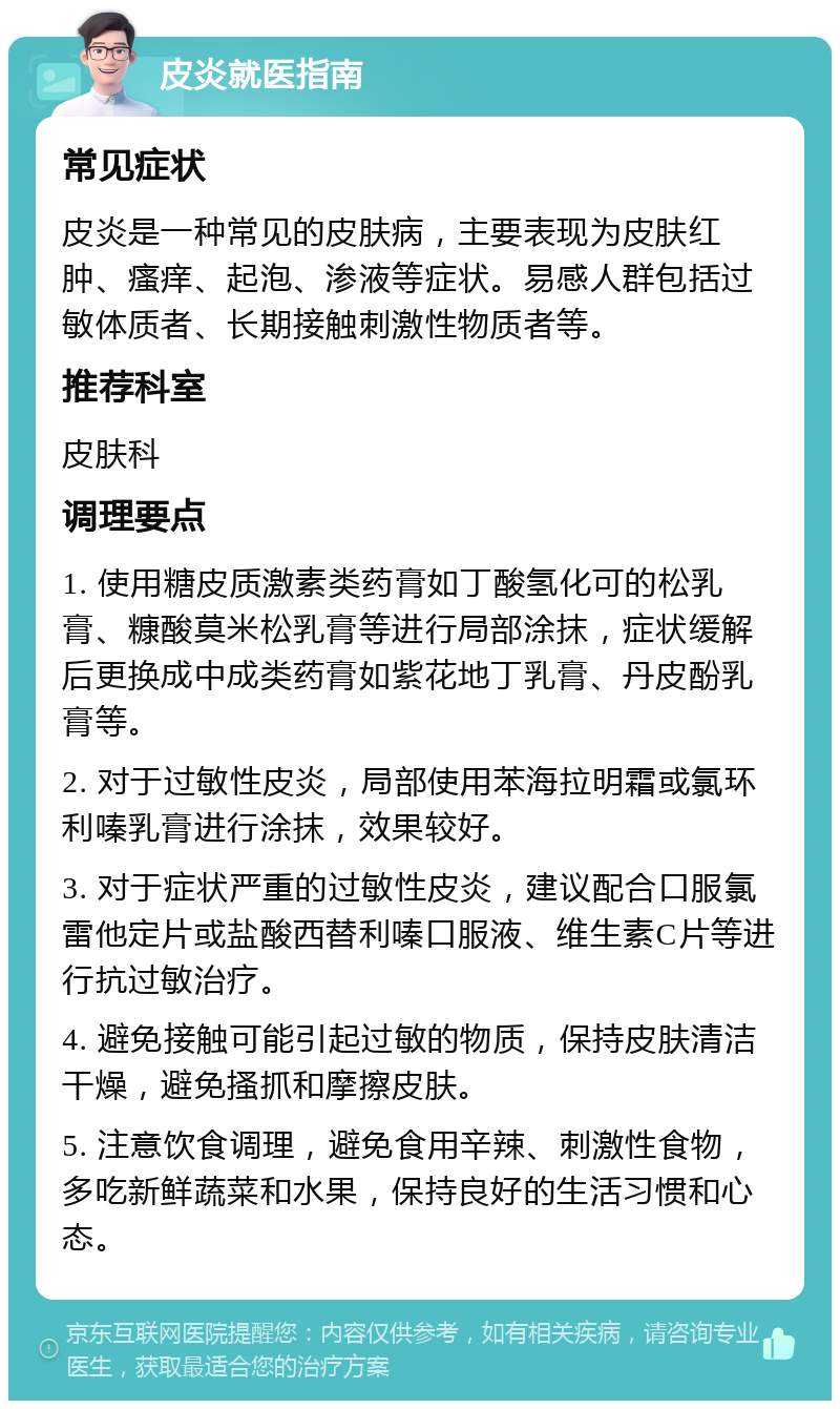 皮炎就医指南 常见症状 皮炎是一种常见的皮肤病，主要表现为皮肤红肿、瘙痒、起泡、渗液等症状。易感人群包括过敏体质者、长期接触刺激性物质者等。 推荐科室 皮肤科 调理要点 1. 使用糖皮质激素类药膏如丁酸氢化可的松乳膏、糠酸莫米松乳膏等进行局部涂抹，症状缓解后更换成中成类药膏如紫花地丁乳膏、丹皮酚乳膏等。 2. 对于过敏性皮炎，局部使用苯海拉明霜或氯环利嗪乳膏进行涂抹，效果较好。 3. 对于症状严重的过敏性皮炎，建议配合口服氯雷他定片或盐酸西替利嗪口服液、维生素C片等进行抗过敏治疗。 4. 避免接触可能引起过敏的物质，保持皮肤清洁干燥，避免搔抓和摩擦皮肤。 5. 注意饮食调理，避免食用辛辣、刺激性食物，多吃新鲜蔬菜和水果，保持良好的生活习惯和心态。