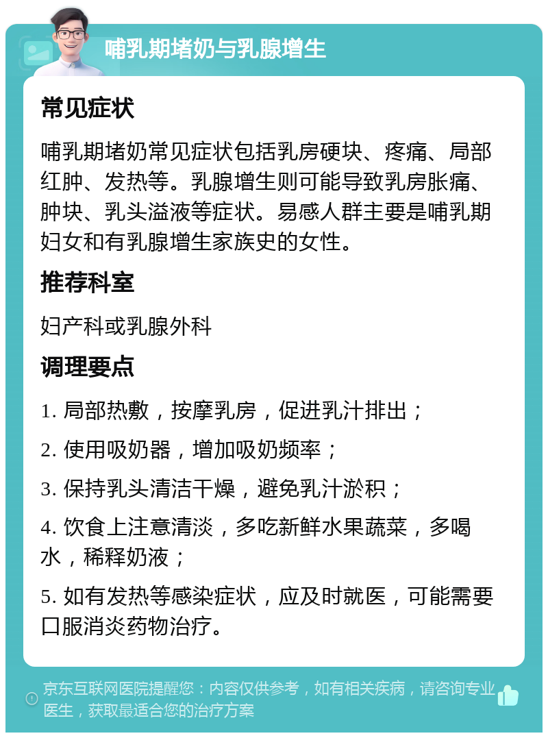 哺乳期堵奶与乳腺增生 常见症状 哺乳期堵奶常见症状包括乳房硬块、疼痛、局部红肿、发热等。乳腺增生则可能导致乳房胀痛、肿块、乳头溢液等症状。易感人群主要是哺乳期妇女和有乳腺增生家族史的女性。 推荐科室 妇产科或乳腺外科 调理要点 1. 局部热敷，按摩乳房，促进乳汁排出； 2. 使用吸奶器，增加吸奶频率； 3. 保持乳头清洁干燥，避免乳汁淤积； 4. 饮食上注意清淡，多吃新鲜水果蔬菜，多喝水，稀释奶液； 5. 如有发热等感染症状，应及时就医，可能需要口服消炎药物治疗。