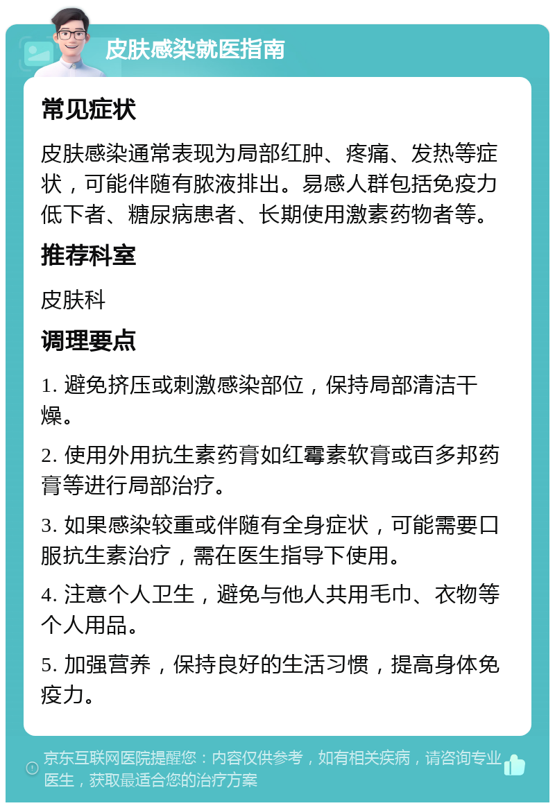 皮肤感染就医指南 常见症状 皮肤感染通常表现为局部红肿、疼痛、发热等症状，可能伴随有脓液排出。易感人群包括免疫力低下者、糖尿病患者、长期使用激素药物者等。 推荐科室 皮肤科 调理要点 1. 避免挤压或刺激感染部位，保持局部清洁干燥。 2. 使用外用抗生素药膏如红霉素软膏或百多邦药膏等进行局部治疗。 3. 如果感染较重或伴随有全身症状，可能需要口服抗生素治疗，需在医生指导下使用。 4. 注意个人卫生，避免与他人共用毛巾、衣物等个人用品。 5. 加强营养，保持良好的生活习惯，提高身体免疫力。