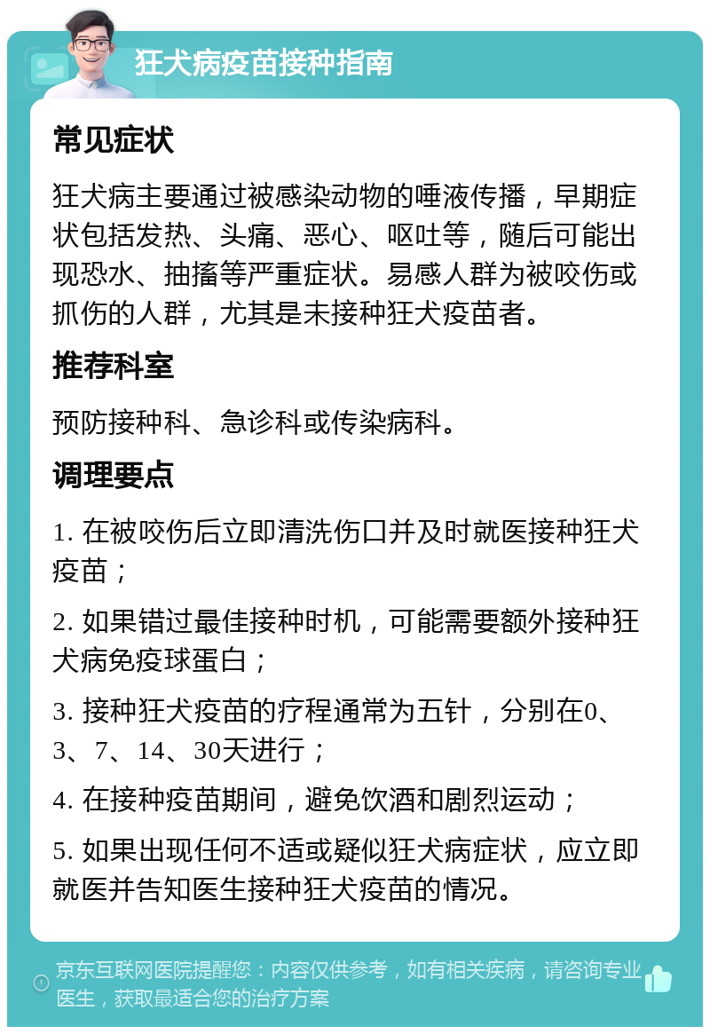 狂犬病疫苗接种指南 常见症状 狂犬病主要通过被感染动物的唾液传播，早期症状包括发热、头痛、恶心、呕吐等，随后可能出现恐水、抽搐等严重症状。易感人群为被咬伤或抓伤的人群，尤其是未接种狂犬疫苗者。 推荐科室 预防接种科、急诊科或传染病科。 调理要点 1. 在被咬伤后立即清洗伤口并及时就医接种狂犬疫苗； 2. 如果错过最佳接种时机，可能需要额外接种狂犬病免疫球蛋白； 3. 接种狂犬疫苗的疗程通常为五针，分别在0、3、7、14、30天进行； 4. 在接种疫苗期间，避免饮酒和剧烈运动； 5. 如果出现任何不适或疑似狂犬病症状，应立即就医并告知医生接种狂犬疫苗的情况。