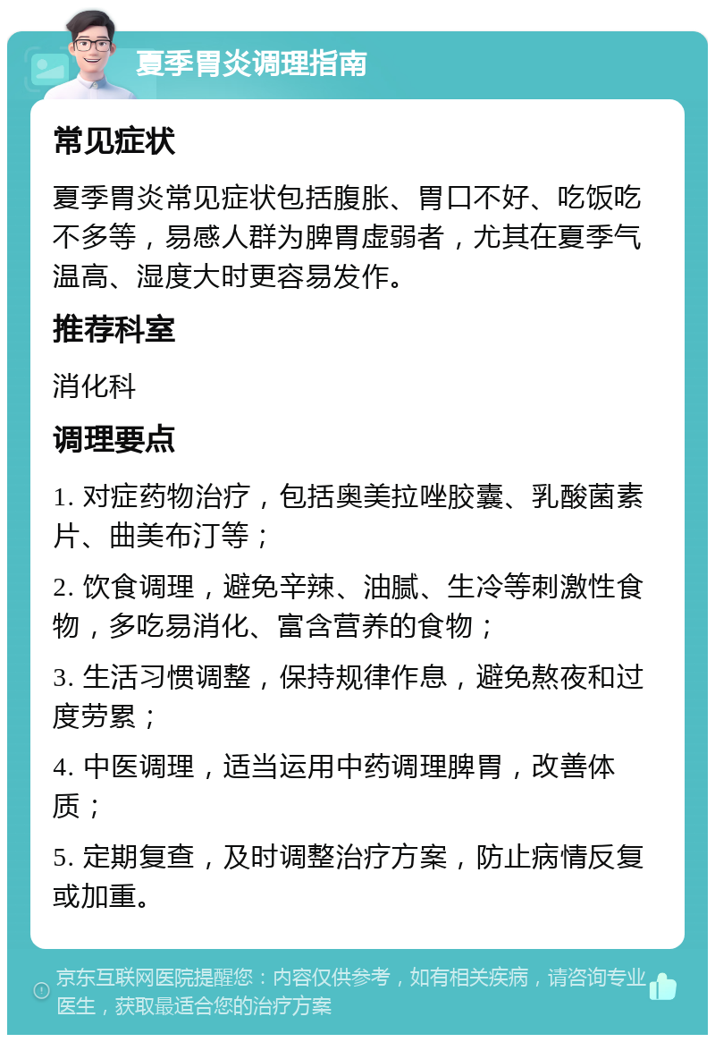 夏季胃炎调理指南 常见症状 夏季胃炎常见症状包括腹胀、胃口不好、吃饭吃不多等，易感人群为脾胃虚弱者，尤其在夏季气温高、湿度大时更容易发作。 推荐科室 消化科 调理要点 1. 对症药物治疗，包括奥美拉唑胶囊、乳酸菌素片、曲美布汀等； 2. 饮食调理，避免辛辣、油腻、生冷等刺激性食物，多吃易消化、富含营养的食物； 3. 生活习惯调整，保持规律作息，避免熬夜和过度劳累； 4. 中医调理，适当运用中药调理脾胃，改善体质； 5. 定期复查，及时调整治疗方案，防止病情反复或加重。